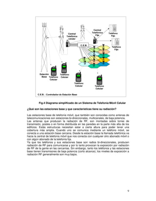 Fig.4 Diagrama simplificado de un Sistema de Telefonía Móvil Celular
¿Qué son las estaciones base y que características tiene su radiación?
Las estaciones base de telefonía móvil, que también son conocidas como antenas de
telecomunicaciones son estaciones bi-direccionales, multicanales, de baja potencia.
Las antenas que producen la radiación de RF, son montadas sobre torres de
transmisión, postes o en forma distribuida en las paredes en la parte más alta de los
edificios. Estás estructuras necesitan estar a cierta altura para poder tener una
cobertura más amplia. Cuando uno se comunica mediante un teléfono móvil, se
conecta a una estación base cercana. Desde la estación base la llamada telefónica va
hacia la central de telefonía móvil que nos conecta con cualquier otro abonado móvil o
con algún abonado de la telefonía fija.
Ya que los teléfonos y sus estaciones base son radios bi-direccionales, producen
radiación de RF para comunicarse y por lo tanto provocan la exposición por radiación
de RF de la gente en las cercanías. Sin embargo, tanto los teléfonos y las estaciones
base tienen transmisores de baja potencia (corto alcance), los niveles de exposición a
radiación RF generalmente son muy bajos.
 