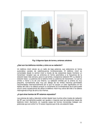 ¿Qué son los teléfonos móviles y cómo es su radiación?
Un teléfono móvil celular es un radio de baja potencia, que selecciona en forma
automática canales de radiofrecuencia bi-direccionales. El teléfono móvil es
comandado desde la central móvil a través de las estaciones bases Contiene un
transmisor/ receptor que se sintoniza en forma automática a la frecuencia de la
estación base más cercana, para lo cual emite y recepciona radiación RF a y desde la
estación base. La potencia de la batería limita su potencia de transmisión, la cual es
similar o menor a la de una linterna. La radiación emitida por la antena es muy
pequeña, normalmente esta muy por debajo de los limites máximos permisibles
recomendados internacionalmente por lo que no causan un calor significativo en los
tejidos del oído o la cabeza aunque un incremento en la temperatura de la piel puede
ocurrir como consecuencia de ubicar el teléfono móvil muy cerca del oído o la cabeza
restringiendo el flujo de aire a los mismos.
¿A qué otras fuentes de RF estamos expuestos?
Las antenas de radio y televisión emiten desde hace muchos años niveles de radiación
de RF que normalmente pueden ser iguales o mayores que las estaciones bases de
telefonía móvil. Asimismo, en nuestras casas los hornos microondas trabajan con
potencias que son entre 5 a 10 veces mayores que el de una estación base.
Fig. 6 Algunos tipos de torres y antenas celulares
 