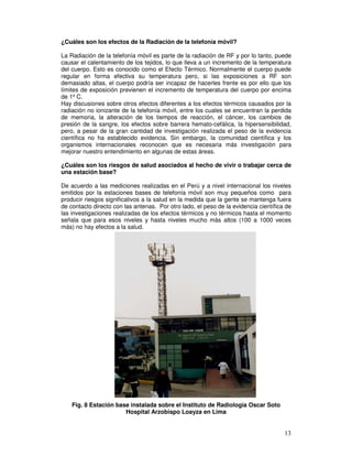 ¿Cuáles son los efectos de la Radiación de la telefonía móvil?
La Radiación de la telefonía móvil es parte de la radiación de RF y por lo tanto, puede
causar el calentamiento de los tejidos, lo que lleva a un incremento de la temperatura
del cuerpo. Esto es conocido como el Efecto Térmico. Normalmente el cuerpo puede
regular en forma efectiva su temperatura pero, si las exposiciones a RF son
demasiado altas, el cuerpo podría ser incapaz de hacerles frente es por ello que los
límites de exposición previenen el incremento de temperatura del cuerpo por encima
de 1º C.
Hay discusiones sobre otros efectos diferentes a los efectos térmicos causados por la
radiación no ionizante de la telefonía móvil, entre los cuales se encuentran la perdida
de memoria, la alteración de los tiempos de reacción, el cáncer, los cambios de
presión de la sangre, los efectos sobre barrera hemato-cefálica, la hipersensibilidad,
pero, a pesar de la gran cantidad de investigación realizada el peso de la evidencia
científica no ha establecido evidencia. Sin embargo, la comunidad científica y los
organismos internacionales reconocen que es necesaria más investigación para
mejorar nuestro entendimiento en algunas de estas áreas.
¿Cuáles son los riesgos de salud asociados al hecho de vivir o trabajar cerca de
una estación base?
De acuerdo a las mediciones realizadas en el Perú y a nivel internacional los niveles
emitidos por la estaciones bases de telefonía móvil son muy pequeños como para
producir riesgos significativos a la salud en la medida que la gente se mantenga fuera
de contacto directo con las antenas. Por otro lado, el peso de la evidencia científica de
las investigaciones realizadas de los efectos térmicos y no térmicos hasta el momento
señala que para esos niveles y hasta niveles mucho más altos (100 a 1000 veces
más) no hay efectos a la salud.
Fig. 8 Estación base instalada sobre el Instituto de Radiología Oscar Soto
Hospital Arzobispo Loayza en Lima
 