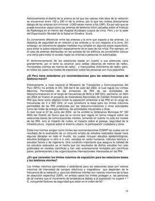 Adicionalmente el diseño de la antena es tal que los valores más altos de la radiación
se encuentran entre 100 y 250 m de la antena, por lo que los niveles directamente
debajo de las antenas son mínimos (1000 veces menor a los LMP). Es por eso que se
puede encontrar casos como las antenas de telefonía móvil ubicadas sobre el Instituto
de Radiología en el interior del Hospital Arzobispo Loayza de Lima- Perú y en la sede
del Organización Mundial de la Salud en Ginebra- Suiza.
Es conveniente diferenciar entre las antenas y la torre que soporta a las antenas. La
distancia de seguridad es en relación a las antenas y no con respecto a la torre. Sin
embargo, es conveniente adoptar medidas muy simples en algunos casos específicos,
para evitar la sobre-exposición especialmente en el caso de los niños. Por ejemplo, en
el caso de antenas distribuidas en las azoteas de los edificios es conveniente colocar
una cerca para evitar el acceso hasta las antenas a personas no autorizadas.
El dimensionamiento de las estaciones bases en cuanto a sus potencias varía
grandemente, por lo tanto su alcance- pico celdas (decenas de metros de radio),
microceldas (cientos de metros de radio) y macroceldas (kilómetros de radio)- pero,
en todos los casos los niveles de exposición sobre las personas son muy pequeños.
¿El Perú tiene estándares y/o recomendaciones para las estaciones bases de
telefonía móvil?
Efectivamente, a nivel nacional el Ministerio de Transportes y Comunicaciones del
Perú (MTC) ha emitido el DS- 038 del 6 de Julio del 2003, el cual regula los Límites
Máximos Permisibles de las emisiones de RNI de las actividades de
telecomunicaciones en el rango de frecuencias de 9kHz a 300 GHz, asimismo, en Abril
del 2004 se finalizo el proyecto de Estándares Nacionales de Calidad Ambiental para
RNI que tiene como objetivo limitar la exposición ambiental a las RNI en el rango de
frecuencias de 0 a 300 GHz, el cual constituirá la base para los limites máximos
permisibles de las RNI producidas por las telecomunicaciones y otras actividades
como las redes de energía eléctrica, las actividades industriales y otras.
A nivel local el 27 de Junio del 2004 se ha emitido la Ordenanza Municipal Nº 182
MSS del Distrito de Surco que es la norma que regula en forma integral sobre las
estaciones bases de comunicaciones móviles, tomando en cuenta no solo los niveles
de las RNI, sino el impacto de ruidos, el impacto sobre el paisaje, seguridad de la
infraestructura, impacto sobre el entorno urbano, la participación ciudadana y otros.
Estas tres normas acogen como limites las recomendaciones ICNIRP las cuales son el
resultado de la evaluación de un conjunto amplio de estudios realizados desde hace
algunas décadas en todo el mundo, los cuales incluyen estudios epidemiológicos,
estudios biológicos in vitro e in vivo, estudios en seres humanos, cálculos teóricos y
estudios físicos y de ingeniería. Una condición importante que asegura la calidad de
los estudios realizados es el hecho que los resultados de dichos estudios han sido
publicados en revistas científicas y han sido extensamente revisados por científicos
pares pertenecientes a las organizaciones internacionales interesadas en las RNI.
¿En qué consisten los límites máximos de exposición para las estaciones bases
y los teléfonos móviles?
Los límites máximos permisibles o estándares para las estaciones base son valores
máximos de intensidad de campos eléctricos y magnéticos que dependen de la
frecuencia de la radiación y para los teléfonos móviles son valores máximos de la tasa
de absorción específica (SAR), en ambos casos los límites protegen a las personas
de tal manera que el incremento de temperatura debido a la exposición no supere 1 º
C, incluyendo factores de seguridad que están en el orden de 50.
 