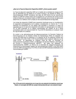 ¿Qué es la Tasa de Absorción Específica (SAR)? ¿Cómo puedo usarla?
La Tasa de absorción específica SAR es la medida de la cantidad de energía de RF
que es absorbida por los tejidos en el cuerpo humano y se expresa en W/kg. Las
recomendaciones ICNIRP consideran dos tipos de SAR dentro de las restricciones
básicas: El SAR de cuerpo entero que se produce en una persona por acción de las
ondas emitidas por una estación base y el SAR localizado que es el que se aplica para
determinar si un teléfono móvil cumple con las recomendaciones de seguridad.
Los límites de exposición ICNIRP para exposición localizada toman en consideración
la capacidad termoregulatoria de la cabeza, considerando un máximo de 1º C de
elevación de temperatura en sus tejidos más sensibles e incorporan un factor de
seguridad que en el caso de la exposición del público en general esta en el orden de
50. El SAR localizado en la cabeza recomendado por ICNIRP es de 2 W/kg
promediado sobre una masa de tejido de 10 g (0.02 W absorbidos en cualquier masa
de 10g de tejido en la cabeza).
En cuanto a las administraciones de telecomunicaciones La Comisión Federal de
Comunicaciones de los Estados Unidos de Norteamérica (FCC) ha adoptado las
normas IEE-ANSI para la exposición a la radiación de RF de teléfonos móviles que
recomienda como valor límite 1.6 W/ kg promediado sobre cualquier tejido de 1g. de
masa (0.016 W absorbidos en cualquier masa de 10g). La Autoridad de
Comunicaciones Australiana (ACA) y el Ministerio de Asuntos Públicos y del Hogar y
de Correos y Telecomunicaciones (MPHPT) del Japón han adoptado las
recomendaciones ICNIRP. La Oficina de la Autoridad de Telecomunicaciones de
Hong-Kong ha recomendado aceptar las recomendaciones ICNIRP y las IEEE-ANSI
como los LMPs de Hong-Kong. En el Perú el valor de SAR localizado establecido es el
recomendado por ICNIRP.
Fig. 9 Circuito de la exposición en el caso de una estación de telefonía móvil que
ilustra el concepto de SAR de cuerpo total producido por una estación base
E: Campo eléctrico
H: Campo magnético
B: Densidad de flujo magnético
S: Densidad de potencia
 