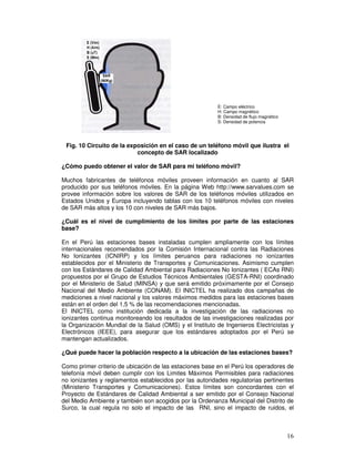 Fig. 10 Circuito de la exposición en el caso de un teléfono móvil que ilustra el
concepto de SAR localizado
¿Cómo puedo obtener el valor de SAR para mi teléfono móvil?
Muchos fabricantes de teléfonos móviles proveen información en cuanto al SAR
producido por sus teléfonos móviles. En la página Web http://www.sarvalues.com se
provee información sobre los valores de SAR de los teléfonos móviles utilizados en
Estados Unidos y Europa incluyendo tablas con los 10 teléfonos móviles con niveles
de SAR más altos y los 10 con niveles de SAR más bajos.
¿Cuál es el nivel de cumplimiento de los límites por parte de las estaciones
base?
En el Perú las estaciones bases instaladas cumplen ampliamente con los límites
internacionales recomendados por la Comisión Internacional contra las Radiaciones
No Ionizantes (ICNIRP) y los límites peruanos para radiaciones no ionizantes
establecidos por el Ministerio de Transportes y Comunicaciones. Asimismo cumplen
con los Estándares de Calidad Ambiental para Radiaciones No Ionizantes ( ECAs RNI)
propuestos por el Grupo de Estudios Técnicos Ambientales (GESTA-RNI) coordinado
por el Ministerio de Salud (MINSA) y que será emitido próximamente por el Consejo
Nacional del Medio Ambiente (CONAM). El INICTEL ha realizado dos campañas de
mediciones a nivel nacional y los valores máximos medidos para las estaciones bases
están en el orden del 1,5 % de las recomendaciones mencionadas.
El INICTEL como institución dedicada a la investigación de las radiaciones no
ionizantes continua monitoreando los resultados de las investigaciones realizadas por
la Organización Mundial de la Salud (OMS) y el Instituto de Ingenieros Electricistas y
Electrónicos (IEEE), para asegurar que los estándares adoptados por el Perú se
mantengan actualizados.
¿Qué puede hacer la población respecto a la ubicación de las estaciones bases?
Como primer criterio de ubicación de las estaciones base en el Perú los operadores de
telefonía móvil deben cumplir con los Limites Máximos Permisibles para radiaciones
no ionizantes y reglamentos establecidos por las autoridades regulatorias pertinentes
(Ministerio Transportes y Comunicaciones). Estos límites son concordantes con el
Proyecto de Estándares de Calidad Ambiental a ser emitido por el Consejo Nacional
del Medio Ambiente y también son acogidos por la Ordenanza Municipal del Distrito de
Surco, la cual regula no solo el impacto de las RNI, sino el impacto de ruidos, el
E: Campo eléctrico
H: Campo magnético
B: Densidad de flujo magnético
S: Densidad de potencia
 