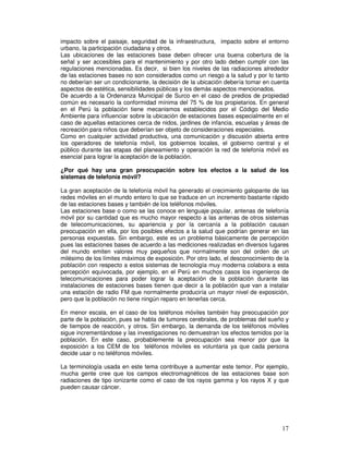 impacto sobre el paisaje, seguridad de la infraestructura, impacto sobre el entorno
urbano, la participación ciudadana y otros.
Las ubicaciones de las estaciones base deben ofrecer una buena cobertura de la
señal y ser accesibles para el mantenimiento y por otro lado deben cumplir con las
regulaciones mencionadas. Es decir, si bien los niveles de las radiaciones alrededor
de las estaciones bases no son considerados como un riesgo a la salud y por lo tanto
no deberían ser un condicionante, la decisión de la ubicación debería tomar en cuenta
aspectos de estética, sensibilidades públicas y los demás aspectos mencionados.
De acuerdo a la Ordenanza Municipal de Surco en el caso de predios de propiedad
común es necesario la conformidad mínima del 75 % de los propietarios. En general
en el Perú la población tiene mecanismos establecidos por el Código del Medio
Ambiente para influenciar sobre la ubicación de estaciones bases especialmente en el
caso de aquellas estaciones cerca de nidos, jardines de infancia, escuelas y áreas de
recreación para niños que deberían ser objeto de consideraciones especiales.
Como en cualquier actividad productiva, una comunicación y discusión abierta entre
los operadores de telefonía móvil, los gobiernos locales, el gobierno central y el
público durante las etapas del planeamiento y operación la red de telefonía móvil es
esencial para lograr la aceptación de la población.
¿Por qué hay una gran preocupación sobre los efectos a la salud de los
sistemas de telefonía móvil?
La gran aceptación de la telefonía móvil ha generado el crecimiento galopante de las
redes móviles en el mundo entero lo que se traduce en un incremento bastante rápido
de las estaciones bases y también de los teléfonos móviles.
Las estaciones base o como se las conoce en lenguaje popular, antenas de telefonía
móvil por su cantidad que es mucho mayor respecto a las antenas de otros sistemas
de telecomunicaciones, su apariencia y por la cercanía a la población causan
preocupación en ella, por los posibles efectos a la salud que podrían generar en las
personas expuestas. Sin embargo, este es un problema básicamente de percepción
pues las estaciones bases de acuerdo a las mediciones realizadas en diversos lugares
del mundo emiten valores muy pequeños que normalmente son del orden de un
milésimo de los límites máximos de exposición. Por otro lado, el desconocimiento de la
población con respecto a estos sistemas de tecnología muy moderna colabora a esta
percepción equivocada, por ejemplo, en el Perú en muchos casos los ingenieros de
telecomunicaciones para poder lograr la aceptación de la población durante las
instalaciones de estaciones bases tienen que decir a la población que van a instalar
una estación de radio FM que normalmente produciría un mayor nivel de exposición,
pero que la población no tiene ningún reparo en tenerlas cerca.
En menor escala, en el caso de los teléfonos móviles también hay preocupación por
parte de la población, pues se habla de tumores cerebrales, de problemas del sueño y
de tiempos de reacción, y otros. Sin embargo, la demanda de los teléfonos móviles
sigue incrementándose y las investigaciones no demuestran los efectos temidos por la
población. En este caso, probablemente la preocupación sea menor por que la
exposición a los CEM de los teléfonos móviles es voluntaria ya que cada persona
decide usar o no teléfonos móviles.
La terminología usada en este tema contribuye a aumentar este temor. Por ejemplo,
mucha gente cree que los campos electromagnéticos de las estaciones base son
radiaciones de tipo ionizante como el caso de los rayos gamma y los rayos X y que
pueden causar cáncer.
 