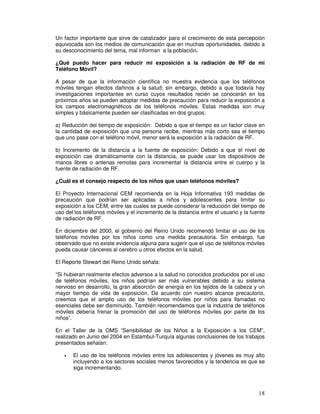 Un factor importante que sirve de catalizador para el crecimiento de esta percepción
equivocada son los medios de comunicación que en muchas oportunidades, debido a
su desconocimiento del tema, mal informan a la población.
¿Qué puedo hacer para reducir mi exposición a la radiación de RF de mi
Teléfono Móvil?
A pesar de que la información científica no muestra evidencia que los teléfonos
móviles tengan efectos dañinos a la salud; sin embargo, debido a que todavía hay
investigaciones importantes en curso cuyos resultados recién se conocerán en los
próximos años se pueden adoptar medidas de precaución para reducir la exposición a
los campos electromagnéticos de los teléfonos móviles. Estas medidas son muy
simples y básicamente pueden ser clasificadas en dos grupos:
a) Reducción del tiempo de exposición: Debido a que el tiempo es un factor clave en
la cantidad de exposición que una persona recibe, mientras más corto sea el tiempo
que uno pase con el teléfono móvil, menor será la exposición a la radiación de RF.
b) Incremento de la distancia a la fuente de exposición: Debido a que el nivel de
exposición cae dramáticamente con la distancia, se puede usar los dispositivos de
manos libres o antenas remotas para incrementar la distancia entre el cuerpo y la
fuente de radiación de RF.
¿Cuál es el consejo respecto de los niños que usan teléfonos móviles?
El Proyecto Internacional CEM recomienda en la Hoja Informativa 193 medidas de
precaución que podrían ser aplicadas a niños y adolescentes para limitar su
exposición a los CEM, entre las cuales se puede considerar la reducción del tiempo de
uso del los teléfonos móviles y el incremento de la distancia entre el usuario y la fuente
de radiación de RF.
En diciembre del 2000, el gobierno del Reino Unido recomendó limitar el uso de los
teléfonos móviles por los niños como una medida precautoria. Sin embargo, fue
observado que no existe evidencia alguna para sugerir que el uso de teléfonos móviles
pueda causar cánceres al cerebro u otros efectos en la salud.
El Reporte Stewart del Reino Unido señala:
“Si hubieran realmente efectos adversos a la salud no conocidos producidos por el uso
de teléfonos móviles, los niños podrían ser más vulnerables debido a su sistema
nervioso en desarrollo, la gran absorción de energía en los tejidos de la cabeza y un
mayor tiempo de vida de exposición. De acuerdo con nuestro alcance precautorio,
creemos que el amplio uso de los teléfonos móviles por niños para llamadas no
esenciales debe ser disminuido. También recomendamos que la industria de teléfonos
móviles debería frenar la promoción del uso de teléfonos móviles por parte de los
niños”.
En el Taller de la OMS “Sensibilidad de los Niños a la Exposición a los CEM”,
realizado en Junio del 2004 en Estambul-Turquía algunas conclusiones de los trabajos
presentados señalan:
• El uso de los teléfonos móviles entre los adolescentes y jóvenes es muy alto
incluyendo a los sectores sociales menos favorecidos y la tendencia es que se
siga incrementando.
 