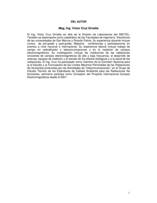 DEL AUTOR
Mag. Ing. Victor Cruz Ornetta
El Ing. Victor Cruz Ornetta es Jefe de la División de Laboratorios del INICTEL.
También se desempeña como catedrático de las Facultades de Ingeniería Electrónica
de las universidades de San Marcos y Ricardo Palma. Su experiencia docente incluye
cursos de pre-grado y post-grado, Maestría, conferencias y participaciones en
eventos a nivel nacional e internacional. Su experiencia laboral incluye trabajo de
campo en radiodifusión y telecomunicaciones y en la medición de campos
electromagnéticos. Su investigación incluye las mediciones de las radiaciones
ionizantes de campos electromagnéticos de alta y baja frecuencia, el desarrollo de
antenas, equipos de medición y el estudio de los efectos biológicos y a la salud de las
radiaciones. El Ing. Cruz ha participado como miembro de la Comisión Sectorial para
la el Estudio y la Formulación de los Limites Máximos Permisibles de las Radiaciones
No Ionizantes producidas por las Actividades de Telecomunicaciones”, en el Grupo de
Estudio Técnico de los Estándares de Calidad Ambiental para las Radiaciones No
Ionizantes, asimismo participa como Consejero del Proyecto Internacional Campos
Electromagnéticos desde el 2001.
 