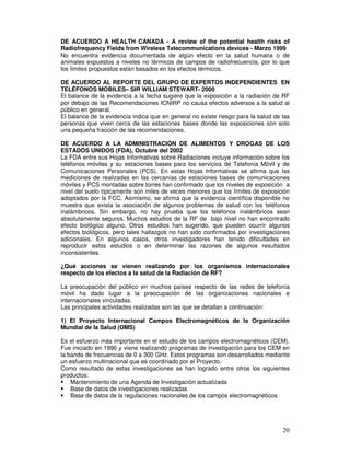 DE ACUERDO A HEALTH CANADA - A review of the potential health risks of
Radiofrequency Fields from Wireless Telecommunications devices - Marzo 1999
No encuentra evidencia documentada de algún efecto en la salud humana o de
animales expuestos a niveles no térmicos de campos de radiofrecuencia, por lo que
los límites propuestos están basados en los efectos térmicos.
DE ACUERDO AL REPORTE DEL GRUPO DE EXPERTOS INDEPENDIENTES EN
TELÉFONOS MOBILES– SIR WILLIAM STEWART- 2000
El balance de la evidencia a la fecha sugiere que la exposición a la radiación de RF
por debajo de las Recomendaciones ICNIRP no causa efectos adversos a la salud al
público en general.
El balance de la evidencia indica que en general no existe riesgo para la salud de las
personas que viven cerca de las estaciones bases donde las exposiciones son solo
una pequeña fracción de las recomendaciones.
DE ACUERDO A LA ADMINISTRACIÓN DE ALIMENTOS Y DROGAS DE LOS
ESTADOS UNIDOS (FDA), Octubre del 2002
La FDA entre sus Hojas Informativas sobre Radiaciones incluye información sobre los
teléfonos móviles y su estaciones bases para los servicios de Telefonía Móvil y de
Comunicaciones Personales (PCS). En estas Hojas Informativas se afirma que las
mediciones de realizadas en las cercanías de estaciones bases de comunicaciones
móviles y PCS montadas sobre torres han confirmado que los niveles de exposición a
nivel del suelo típicamente son miles de veces menores que los límites de exposición
adoptados por la FCC. Asimismo, se afirma que la evidencia científica disponible no
muestra que exista la asociación de algunos problemas de salud con los teléfonos
inalámbricos. Sin embargo, no hay prueba que los teléfonos inalámbricos sean
absolutamente seguros. Muchos estudios de la RF de bajo nivel no han encontrado
efecto biológico alguno. Otros estudios han sugerido, que pueden ocurrir algunos
efectos biológicos, pero tales hallazgos no han sido confirmados por investigaciones
adicionales. En algunos casos, otros investigadores han tenido dificultades en
reproducir estos estudios o en determinar las razones de algunos resultados
inconsistentes.
¿Qué acciones se vienen realizando por los organismos internacionales
respecto de los efectos a la salud de la Radiación de RF?
La preocupación del público en muchos países respecto de las redes de telefonía
móvil ha dado lugar a la preocupación de las organizaciones nacionales e
internacionales vinculadas.
Las principales actividades realizadas son las que se detallan a continuación:
1) El Proyecto Internacional Campos Electromagnéticos de la Organización
Mundial de la Salud (OMS)
Es el esfuerzo más importante en el estudio de los campos electromagnéticos (CEM).
Fue iniciado en 1996 y viene realizando programas de investigación para los CEM en
la banda de frecuencias de 0 a 300 GHz. Estos programas son desarrollados mediante
un esfuerzo multinacional que es coordinado por el Proyecto.
Como resultado de estas investigaciones se han logrado entre otros los siguientes
productos:
Mantenimiento de una Agenda de Investigación actualizada
Base de datos de investigaciones realizadas
Base de datos de la regulaciones nacionales de los campos electromagnéticos
 