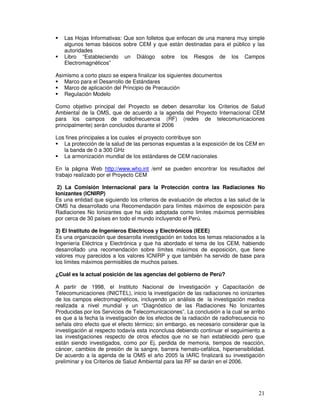 Las Hojas Informativas: Que son folletos que enfocan de una manera muy simple
algunos temas básicos sobre CEM y que están destinadas para el público y las
autoridades
Libro “Estableciendo un Diálogo sobre los Riesgos de los Campos
Electromagnéticos”
Asimismo a corto plazo se espera finalizar los siguientes documentos
Marco para el Desarrollo de Estándares
Marco de aplicación del Principio de Precaución
Regulación Modelo
Como objetivo principal del Proyecto se deben desarrollar los Criterios de Salud
Ambiental de la OMS, que de acuerdo a la agenda del Proyecto Internacional CEM
para los campos de radiofrecuencia (RF) (redes de telecomunicaciones
principalmente) serán concluidos durante el 2006
Los fines principales a los cuales el proyecto contribuye son
La protección de la salud de las personas expuestas a la exposición de los CEM en
la banda de 0 a 300 GHz
La armonización mundial de los estándares de CEM nacionales
En la página Web http://www.who.int /emf se pueden encontrar los resultados del
trabajo realizado por el Proyecto CEM
2) La Comisión Internacional para la Protección contra las Radiaciones No
Ionizantes (ICNIRP)
Es una entidad que siguiendo los criterios de evaluación de efectos a las salud de la
OMS ha desarrollado una Recomendación para límites máximos de exposición para
Radiaciones No Ionizantes que ha sido adoptada como limites máximos permisibles
por cerca de 30 países en todo el mundo incluyendo el Perú.
3) El Instituto de Ingenieros Eléctricos y Electrónicos (IEEE)
Es una organización que desarrolla investigación en todos los temas relacionados a la
Ingeniería Eléctrica y Electrónica y que ha abordado el tema de los CEM, habiendo
desarrollado una recomendación sobre límites máximos de exposición, que tiene
valores muy parecidos a los valores ICNIRP y que también ha servido de base para
los límites máximos permisibles de muchos países.
¿Cuál es la actual posición de las agencias del gobierno de Perú?
A partir de 1998, el Instituto Nacional de Investigación y Capacitación de
Telecomunicaciones (INICTEL), inicio la investigación de las radiaciones no ionizantes
de los campos electromagnéticos, incluyendo un análisis de la investigación medica
realizada a nivel mundial y un “Diagnóstico de las Radiaciones No Ionizantes
Producidas por los Servicios de Telecomunicaciones”. La conclusión a la cual se arribo
es que a la fecha la investigación de los efectos de la radiación de radiofrecuencia no
señala otro efecto que el efecto térmico; sin embargo, es necesario considerar que la
investigación al respecto todavía esta inconclusa debiendo continuar el seguimiento a
las investigaciones respecto de otros efectos que no se han establecido pero que
están siendo investigados, como por Ej. perdida de memoria, tiempos de reacción,
cáncer, cambios de presión de la sangre, barrera hemato-cefálica, hipersensibilidad.
De acuerdo a la agenda de la OMS el año 2005 la IARC finalizará su investigación
preliminar y los Criterios de Salud Ambiental para las RF se darán en el 2006.
 