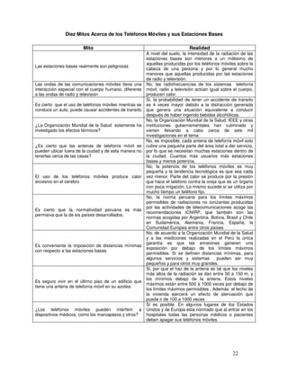 Diez Mitos Acerca de los Teléfonos Móviles y sus Estaciones Bases
Mito Realidad
Las estaciones bases realmente son peligrosas
A nivel del suelo, la intensidad de la radiación de las
estaciones bases son menores a un milésimo de
aquellas producidas por los teléfonos móviles sobre la
cabeza de una persona y por lo general mucho
menores que aquellas producidas por las estaciones
de radio y televisión.
Las ondas de las comunicaciones móviles tiene una
interacción especial con el cuerpo humano, diferente
a las ondas de radio y televisión
No, las radiofrecuencias de los sistemas telefonía
móvil, radio y televisión actúan igual sobre el cuerpo,
producen calor.
Es cierto que el uso de teléfonos móviles mientras se
conduce un auto, puede causar accidentes de transito
Si, la probabilidad de tener un accidente de transito
es 4 veces mayor debido a la distracción generada
que genera una situación equivalente a conducir
después de haber ingerido bebidas alcohólicas.
¿La Organización Mundial de la Salud solamente ha
investigado los efectos térmicos?
No, la Organización Mundial de la Salud, IEEE y otras
instituciones gubernamentales han culminado y
vienen llevando a cabo cerca de seis mil
investigaciones en el tema
¿Es cierto que las antenas de telefonía móvil se
pueden ubicar fuera de la ciudad y de esta manera no
tenerlas cerca de las casas?
No, es imposible, cada antena de telefonía móvil solo
cubre una pequeña parte del área total a dar servicio,
por lo que se necesitan muchas estaciones dentro de
la ciudad. Cuantos más usuarios más estaciones
bases y menos potencia.
El uso de los teléfonos móviles produce calor
excesivo en el cerebro
No, la potencia de los teléfonos móviles es muy
pequeña y la tendencia tecnológica es que sea cada
vez menor. Parte del calor se produce por la presión
que hace el teléfono contra la oreja que es un órgano
con poca irrigación. Lo mismo sucede si se utiliza por
mucho tiempo un teléfono fijo.
Es cierto que la normatividad peruana es más
permisiva que la de los países desarrollados.
No, la norma peruana para los límites máximos
permisibles de radiaciones no ionizantes producidas
por las actividades de telecomunicaciones acoge las
recomendaciones ICNIRP, que también son las
normas acogidas por Argentina, Bolivia, Brasil y Chile
en Sudamérica, Alemania, Francia, España, la
Comunidad Europea entre otros países
Es conveniente la imposición de distancias mínimas
con respecto a las estaciones bases
No, de acuerdo a la Organización Mundial de la Salud
y a las mediciones realizadas en el Perú la única
garantía es que las emisiones generen una
exposición por debajo de los límites máximos
permisibles. Si se definen distancias mínimas, para
algunos servicios y sistemas pueden ser muy
pequeños y para otros muy grandes.
Es seguro vivir en el último piso de un edificio que
tiene una antena de telefonía móvil en su azotea
Si, por que el haz de la antena es tal que los niveles
más altos de la radiación se dan entre 50 a 150 m, y
los mínimos debajo de la antena. Estos niveles
máximos están entre 500 a 1000 veces por debajo de
los límites máximos permisibles . Además el techo de
la vivienda ejercerá un efecto de atenuación que
puede ir de 100 a 1000 veces
¿Los teléfonos móviles pueden interferir a
dispositivos médicos, como los marcapasos y otros?
Si es posible. En algunos lugares de los Estados
Unidos y de Europa esta normado que al entrar en los
hospitales todas las personas médicos o pacientes
deben apagar sus teléfonos móviles
 