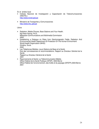 En el ámbito local
• Instituto Nacional de Investigación y Capacitación de Telecomunicaciones
(INICTEL)
http://www.inictel.gob.pe
• Ministerio de Transportes y Comunicaciones
http://www.mtc..gob.pe
Libros
• Radiation, Mobile Phones, Base Stations and Your Health.
Ng Kwan-Hoong, Ph.D.
Malaysian Communications and Multimedia Commission
2003
• Establishing a Dialogue on Risks from Electromagnetic Fields, Radiation And
Environmental Health Department Of Protection Of The Human Environment
World Health Organization (WHO)
Ginebra, Suiza
2002
• Les Téléphones Mobiles, Leurs Stations de Base et la Santé.
Etat des connaissances et recommandations. Rapport au Directeur Général de la
Santé.
Rapport au Directeur Général de la Santé
2001
• Rayonnements et Santé. La Télécommunication Mobile.
Office Fédéral de la Santé Publique (OFSP), 3003 Berne
Office Fédéral de l’environnement, des forêts et du paysage (OFEFP),3003 Berne
2001
 