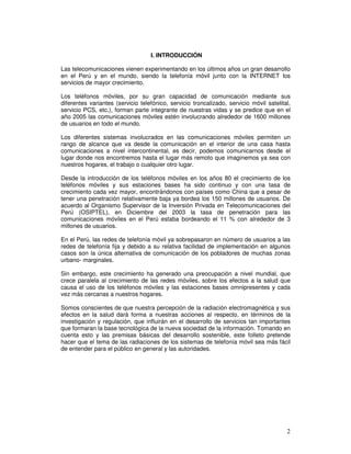 I. INTRODUCCIÓN
Las telecomunicaciones vienen experimentando en los últimos años un gran desarrollo
en el Perú y en el mundo, siendo la telefonía móvil junto con la INTERNET los
servicios de mayor crecimiento.
Los teléfonos móviles, por su gran capacidad de comunicación mediante sus
diferentes variantes (servicio telefónico, servicio troncalizado, servicio móvil satelital,
servicio PCS, etc.), forman parte integrante de nuestras vidas y se predice que en el
año 2005 las comunicaciones móviles estén involucrando alrededor de 1600 millones
de usuarios en todo el mundo.
Los diferentes sistemas involucrados en las comunicaciones móviles permiten un
rango de alcance que va desde la comunicación en el interior de una casa hasta
comunicaciones a nivel intercontinental, es decir, podemos comunicarnos desde el
lugar donde nos encontremos hasta el lugar más remoto que imaginemos ya sea con
nuestros hogares, el trabajo o cualquier otro lugar.
Desde la introducción de los teléfonos móviles en los años 80 el crecimiento de los
teléfonos móviles y sus estaciones bases ha sido continuo y con una tasa de
crecimiento cada vez mayor, encontrándonos con países como China que a pesar de
tener una penetración relativamente baja ya bordea los 150 millones de usuarios. De
acuerdo al Organismo Supervisor de la Inversión Privada en Telecomunicaciones del
Perú (OSIPTEL), en Diciembre del 2003 la tasa de penetración para las
comunicaciones móviles en el Perú estaba bordeando el 11 % con alrededor de 3
millones de usuarios.
En el Perú, las redes de telefonía móvil ya sobrepasaron en número de usuarios a las
redes de telefonía fija y debido a su relativa facilidad de implementación en algunos
casos son la única alternativa de comunicación de los pobladores de muchas zonas
urbano- marginales.
Sin embargo, este crecimiento ha generado una preocupación a nivel mundial, que
crece paralela al crecimiento de las redes móviles, sobre los efectos a la salud que
causa el uso de los teléfonos móviles y las estaciones bases omnipresentes y cada
vez más cercanas a nuestros hogares.
Somos conscientes de que nuestra percepción de la radiación electromagnética y sus
efectos en la salud dará forma a nuestras acciones al respecto, en términos de la
investigación y regulación, que influirán en el desarrollo de servicios tan importantes
que formaran la base tecnológica de la nueva sociedad de la información. Tomando en
cuenta esto y las premisas básicas del desarrollo sostenible, este folleto pretende
hacer que el tema de las radiaciones de los sistemas de telefonía móvil sea más fácil
de entender para el público en general y las autoridades.
 