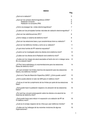 INDICE
Pág.
¿Qué es la radiación? 5
¿Qué son los campos electromagnéticos (CEM)? 5
Radiación ionizante 6
Radiación no-ionizante (RNI) 6
¿Cómo se propagan las ondas electromagnéticas? 7
¿Cuáles son las principales fuentes naturales de radiación electromagnética? 7
¿Qué son las radiofrecuencias (RF)? 8
¿Cómo trabaja un sistema de telefonía móvil? 8
¿Qué son las estaciones base y que características tiene su radiación? 9
¿Qué son los teléfonos móviles y como es su radiación? 11
¿A qué otras fuentes de RF estamos expuestos? 11
¿Cuánto se ha investigado sobre los efectos de la telefonía móvil? 12
¿Cuáles son los efectos de la Radiación de la telefonía móvil? 13
¿Cuáles son los riesgos de salud asociados al hecho de vivir o trabajar cerca 13
de una estación base?
¿El Perú tiene estándares y/o recomendaciones para las estaciones 14
bases de telefonía móvil?
¿En qué consisten los límites máximos de exposición para las estaciones 14
bases y los teléfonos móviles?
¿Qué es la Tasa de Absorción Específica (SAR)? ¿Cómo puedo usarla? 15
¿Cómo puedo obtener el valor de SAR para mi teléfono móvil? 16
¿Cuál es el nivel de cumplimiento de los límites por parte de las estaciones 16
base?
¿Qué puede hacer la población respecto a la ubicación de las estaciones 16
bases?
¿Por qué hay una gran preocupación sobre los efectos a la salud de los 17
sistemas de telefonía móvil?
¿Qué puedo hacer para reducir mi exposición a la radiación de RF de 18
mi teléfono móvil?
¿Cuál es el consejo respecto de los niños que usan teléfonos móviles? 18
¿Cuáles son los hallazgos de las recientes revisiones de algunas 19
organizaciones?
 