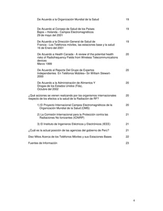 De Acuerdo a la Organización Mundial de la Salud 19
De Acuerdo al Consejo de Salud de los Países 19
Bajos – Holanda - Campos Electromagnéticos
29 de mayo del 2001
De Acuerdo a la Dirección General de Salud de 19
Francia - Los Teléfonos móviles, las estaciones base y la salud
16 de Enero del 2001
De Acuerdo a Health Canada - A review of the potential health 20
risks of Radiofrequency Fields from Wireless Telecommunications
devices
Marzo 1999
De Acuerdo al Reporte Del Grupo de Expertos 20
Independientes En Teléfonos Mobiles– Sir William Stewart-
2000
De Acuerdo a la Administración de Alimentos Y 20
Drogas de los Estados Unidos (Fda),
Octubre del 2002
¿Qué acciones se vienen realizando por los organismos internacionales 20
respecto de los efectos a la salud de la Radiación de RF?
1) El Proyecto Internacional Campos Electromagnéticos de la 20
Organización Mundial de la Salud (OMS)
2) La Comisión Internacional para la Protección contra las 21
Radiaciones No Ionizantes (ICNIRP)
3) El Instituto de Ingenieros Eléctricos y Electrónicos (IEEE) 21
¿Cuál es la actual posición de las agencias del gobierno de Perú? 21
Diez Mitos Acerca de los Teléfonos Móviles y sus Estaciones Bases 22
Fuentes de Información 23
 