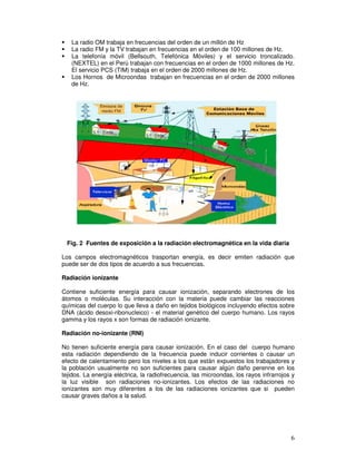 La radio OM trabaja en frecuencias del orden de un millón de Hz
La radio FM y la TV trabajan en frecuencias en el orden de 100 millones de Hz.
La telefonía móvil (Bellsouth, Telefónica Móviles) y el servicio troncalizado.
(NEXTEL) en el Perú trabajan con frecuencias en el orden de 1000 millones de Hz.
El servicio PCS (TIM) trabaja en el orden de 2000 millones de Hz.
Los Hornos de Microondas trabajan en frecuencias en el orden de 2000 millones
de Hz.
Fig. 2 Fuentes de exposición a la radiación electromagnética en la vida diaria
Los campos electromagnéticos trasportan energía, es decir emiten radiación que
puede ser de dos tipos de acuerdo a sus frecuencias.
Radiación ionizante
Contiene suficiente energía para causar ionización, separando electrones de los
átomos o moléculas. Su interacción con la materia puede cambiar las reacciones
químicas del cuerpo lo que lleva a daño en tejidos biológicos incluyendo efectos sobre
DNA (ácido desoxi-ribonucleico) - el material genético del cuerpo humano. Los rayos
gamma y los rayos x son formas de radiación ionizante.
Radiación no-ionizante (RNI)
No tienen suficiente energía para causar ionización. En el caso del cuerpo humano
esta radiación dependiendo de la frecuencia puede inducir corrientes o causar un
efecto de calentamiento pero los niveles a los que están expuestos los trabajadores y
la población usualmente no son suficientes para causar algún daño perenne en los
tejidos. La energía eléctrica, la radiofrecuencia, las microondas, los rayos infrarrojos y
la luz visible son radiaciones no-ionizantes. Los efectos de las radiaciones no
ionizantes son muy diferentes a los de las radiaciones ionizantes que si pueden
causar graves daños a la salud.
 