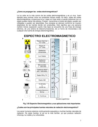 ¿Cómo se propagan las ondas electromagnéticas?
La luz solar es la más común de las ondas electromagnéticas y es un muy buen
ejemplo para conocer como se comportan dichas ondas. Es decir, todas las ondas
electromagnéticas, al igual que la luz, viajan en línea recta y cuando colisionan con un
objeto pueden darse tres efectos. Pueden transmitirse a través del objeto, pueden ser
reflejadas o pueden ser absorbidas. Sus energías se atenúan conforme se mueven
alejándose de las fuentes donde son producidas. Esto significa que una persona
recibirá menos exposición cuanto más lejos se encuentre de una línea de energía
eléctrica, de una antena de telecomunicaciones, de un horno de microondas o de
cualquier otra fuente de energía electromagnética.
F
I
Fig. 3 El Espectro Electromagnético y sus aplicaciones más importantes
¿Cuáles son las principales fuentes naturales de radiación electromagnética?
Los seres humanos estamos continuamente expuestos a muchas fuentes naturales de
radiación. De estas fuentes, el sol es la más familiar, ya que produce radiación
infrarroja, luz visible y luz ultravioleta.
 