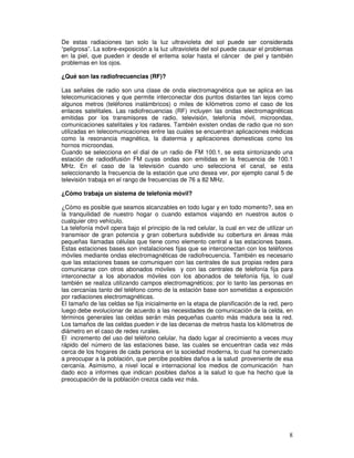 De estas radiaciones tan solo la luz ultravioleta del sol puede ser considerada
“peligrosa”. La sobre-exposición a la luz ultravioleta del sol puede causar el problemas
en la piel, que pueden ir desde el eritema solar hasta el cáncer de piel y también
problemas en los ojos.
¿Qué son las radiofrecuencias (RF)?
Las señales de radio son una clase de onda electromagnética que se aplica en las
telecomunicaciones y que permite interconectar dos puntos distantes tan lejos como
algunos metros (teléfonos inalámbricos) o miles de kilómetros como el caso de los
enlaces satelitales. Las radiofrecuencias (RF) incluyen las ondas electromagnéticas
emitidas por los transmisores de radio, televisión, telefonía móvil, microondas,
comunicaciones satelitales y los radares. También existen ondas de radio que no son
utilizadas en telecomunicaciones entre las cuales se encuentran aplicaciones médicas
como la resonancia magnética, la diatermia y aplicaciones domesticas como los
hornos microondas.
Cuando se selecciona en el dial de un radio de FM 100.1, se esta sintonizando una
estación de radiodifusión FM cuyas ondas son emitidas en la frecuencia de 100.1
MHz. En el caso de la televisión cuando uno selecciona el canal, se esta
seleccionando la frecuencia de la estación que uno desea ver, por ejemplo canal 5 de
televisión trabaja en el rango de frecuencias de 76 a 82 MHz.
¿Cómo trabaja un sistema de telefonía móvil?
¿Cómo es posible que seamos alcanzables en todo lugar y en todo momento?, sea en
la tranquilidad de nuestro hogar o cuando estamos viajando en nuestros autos o
cualquier otro vehículo.
La telefonía móvil opera bajo el principio de la red celular, la cual en vez de utilizar un
transmisor de gran potencia y gran cobertura subdivide su cobertura en áreas más
pequeñas llamadas células que tiene como elemento central a las estaciones bases.
Estas estaciones bases son instalaciones fijas que se interconectan con los teléfonos
móviles mediante ondas electromagnéticas de radiofrecuencia. También es necesario
que las estaciones bases se comuniquen con las centrales de sus propias redes para
comunicarse con otros abonados móviles y con las centrales de telefonía fija para
interconectar a los abonados móviles con los abonados de telefonía fija, lo cual
también se realiza utilizando campos electromagnéticos; por lo tanto las personas en
las cercanías tanto del teléfono como de la estación base son sometidas a exposición
por radiaciones electromagnéticas.
El tamaño de las celdas se fija inicialmente en la etapa de planificación de la red, pero
luego debe evolucionar de acuerdo a las necesidades de comunicación de la celda, en
términos generales las celdas serán más pequeñas cuanto más madura sea la red.
Los tamaños de las celdas pueden ir de las decenas de metros hasta los kilómetros de
diámetro en el caso de redes rurales.
El incremento del uso del teléfono celular, ha dado lugar al crecimiento a veces muy
rápido del número de las estaciones base, las cuales se encuentran cada vez más
cerca de los hogares de cada persona en la sociedad moderna, lo cual ha comenzado
a preocupar a la población, que percibe posibles daños a la salud proveniente de esa
cercanía. Asimismo, a nivel local e internacional los medios de comunicación han
dado eco a informes que indican posibles daños a la salud lo que ha hecho que la
preocupación de la población crezca cada vez más.
 