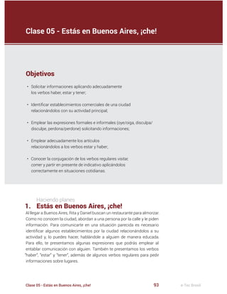 93Clase 05 - Estás en Buenos Aires, ¡che! e-Tec Brasil
Haciendo planes
1. Estás en Buenos Aires, ¡che!
Al llegar a Buenos Aires, Rita y Daniel buscan un restaurante para almorzar.
Como no conocen la ciudad, abordan a una persona por la calle y le piden
información. Para comunicarte en una situación parecida es necesario
identi car algunos establecimientos por la ciudad relacionándolos a su
actividad y, lo puedes hacer, hablándole a alguien de manera educada.
Para ello, te presentamos algunas expresiones que podrás emplear al
entablar comunicación con alguien. También te presentamos los verbos
“haber”, “estar” y “tener”, además de algunos verbos regulares para pedir
informaciones sobre lugares.
Clase 05 - Estás en Buenos Aires, ¡che!
Objetivos
• Solicitar informaciones aplicando adecuadamente
los verbos haber, estar y tener;
• Identi car establecimientos comerciales de una ciudad
relacionándolos con su actividad principal;
• Emplear las expresiones formales e informales (oye/oiga, disculpa/
disculpe, perdona/perdone) solicitando informaciones;
• Emplear adecuadamente los artículos
relacionándolos a los verbos estar y haber;
• Conocer la conjugación de los verbos regulares visitar,
comer y partir en presente de indicativo aplicándolos
correctamente en situaciones cotidianas.
 