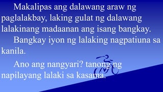 Makalipas ang dalawang araw ng
paglalakbay, laking gulat ng dalawang
lalakinang madaanan ang isang bangkay.
Bangkay iyon ng lalaking nagpatiuna sa
kanila.
Ano ang nangyari? tanong ng
napilayang lalaki sa kasama.
 