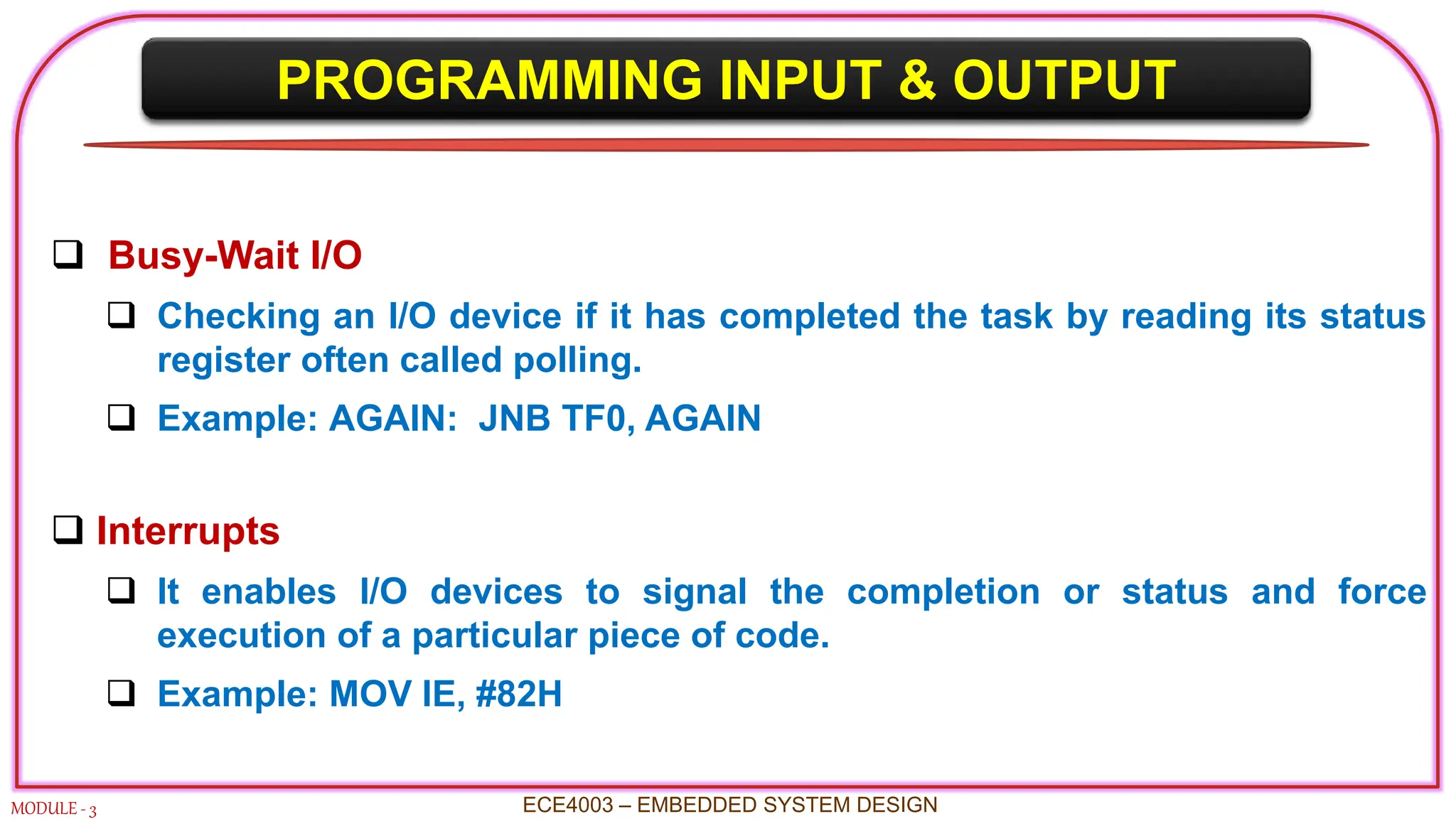 PROGRAMMING INPUT & OUTPUT
MODULE - 3 ECE4003 – EMBEDDED SYSTEM DESIGN
 Busy-Wait I/O
 Checking an I/O device if it has completed the task by reading its status
register often called polling.
 Example: AGAIN: JNB TF0, AGAIN
 Interrupts
 It enables I/O devices to signal the completion or status and force
execution of a particular piece of code.
 Example: MOV IE, #82H
 