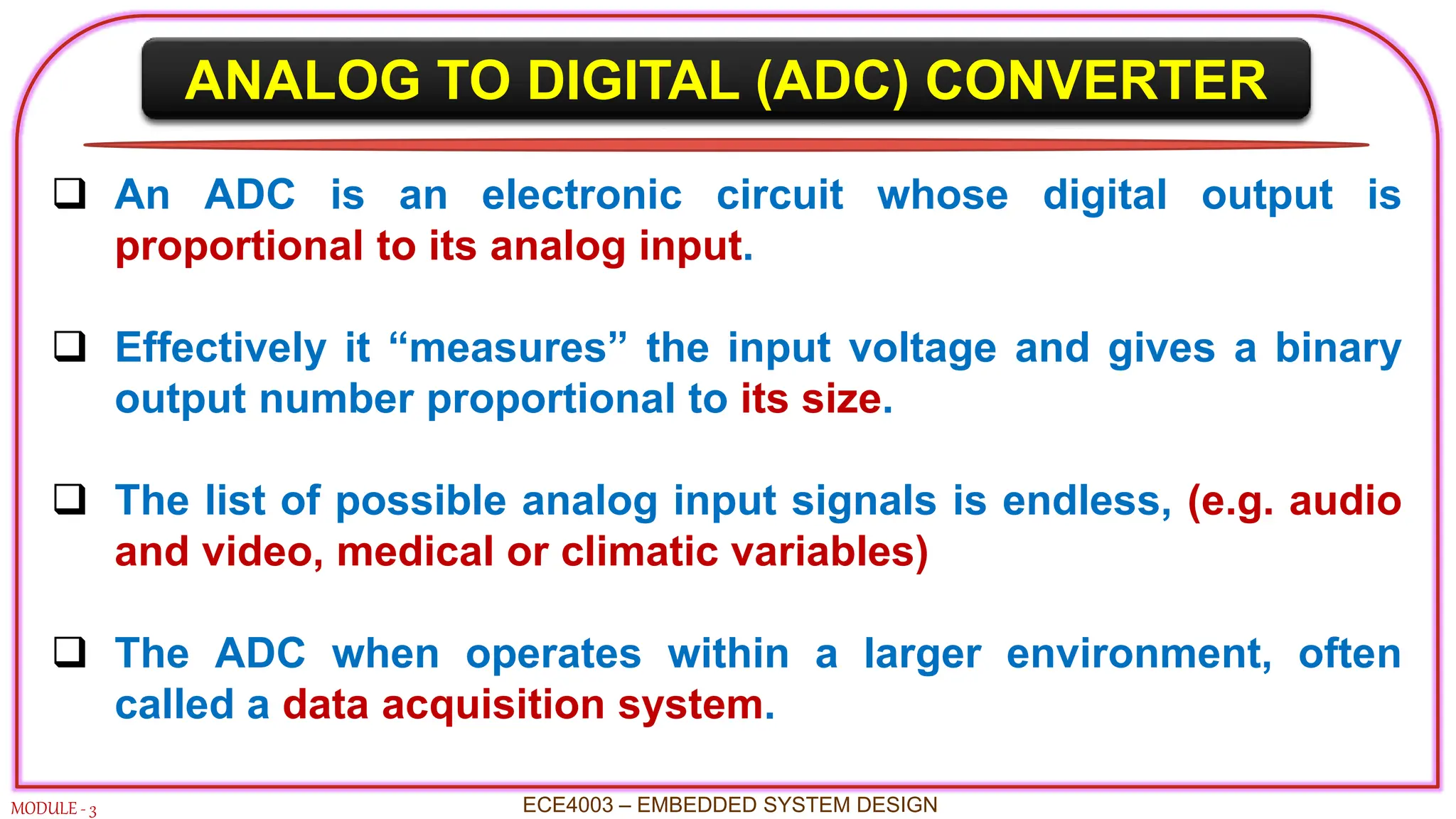 ANALOG TO DIGITAL (ADC) CONVERTER
MODULE - 3
 An ADC is an electronic circuit whose digital output is
proportional to its analog input.
 Effectively it “measures” the input voltage and gives a binary
output number proportional to its size.
 The list of possible analog input signals is endless, (e.g. audio
and video, medical or climatic variables)
 The ADC when operates within a larger environment, often
called a data acquisition system.
ECE4003 – EMBEDDED SYSTEM DESIGN
 