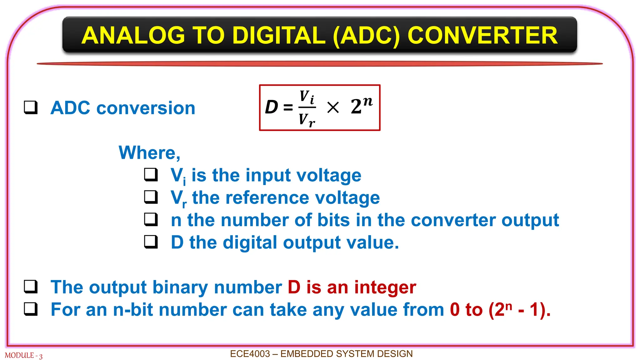 ANALOG TO DIGITAL (ADC) CONVERTER
MODULE - 3
 ADC conversion
Where,
 Vi is the input voltage
 Vr the reference voltage
 n the number of bits in the converter output
 D the digital output value.
 The output binary number D is an integer
 For an n-bit number can take any value from 0 to (2n - 1).
ECE4003 – EMBEDDED SYSTEM DESIGN
D =
𝑽𝒊
𝑽𝒓
× 𝟐𝒏
 