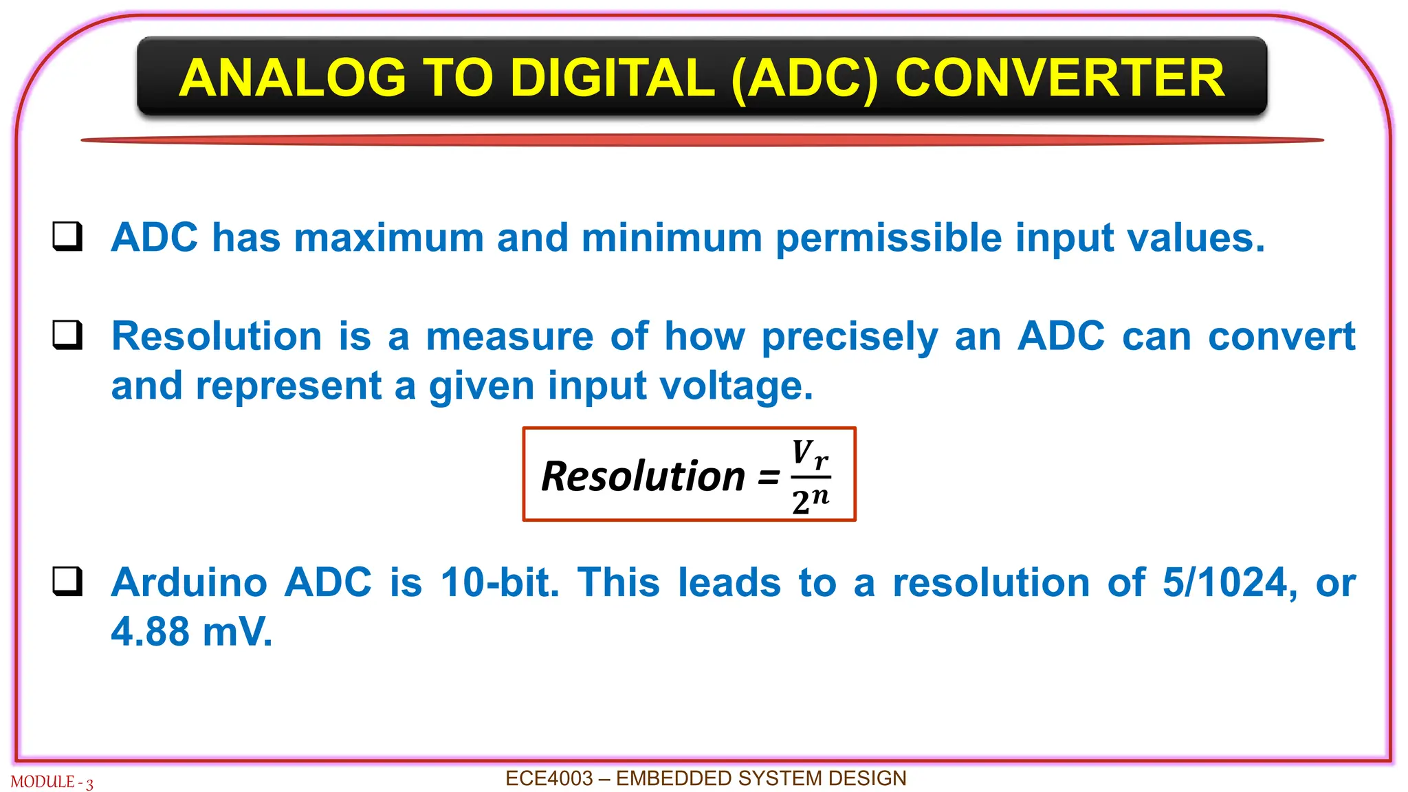 ANALOG TO DIGITAL (ADC) CONVERTER
MODULE - 3
 ADC has maximum and minimum permissible input values.
 Resolution is a measure of how precisely an ADC can convert
and represent a given input voltage.
 Arduino ADC is 10-bit. This leads to a resolution of 5/1024, or
4.88 mV.
ECE4003 – EMBEDDED SYSTEM DESIGN
Resolution =
𝑽𝒓
𝟐𝒏
 