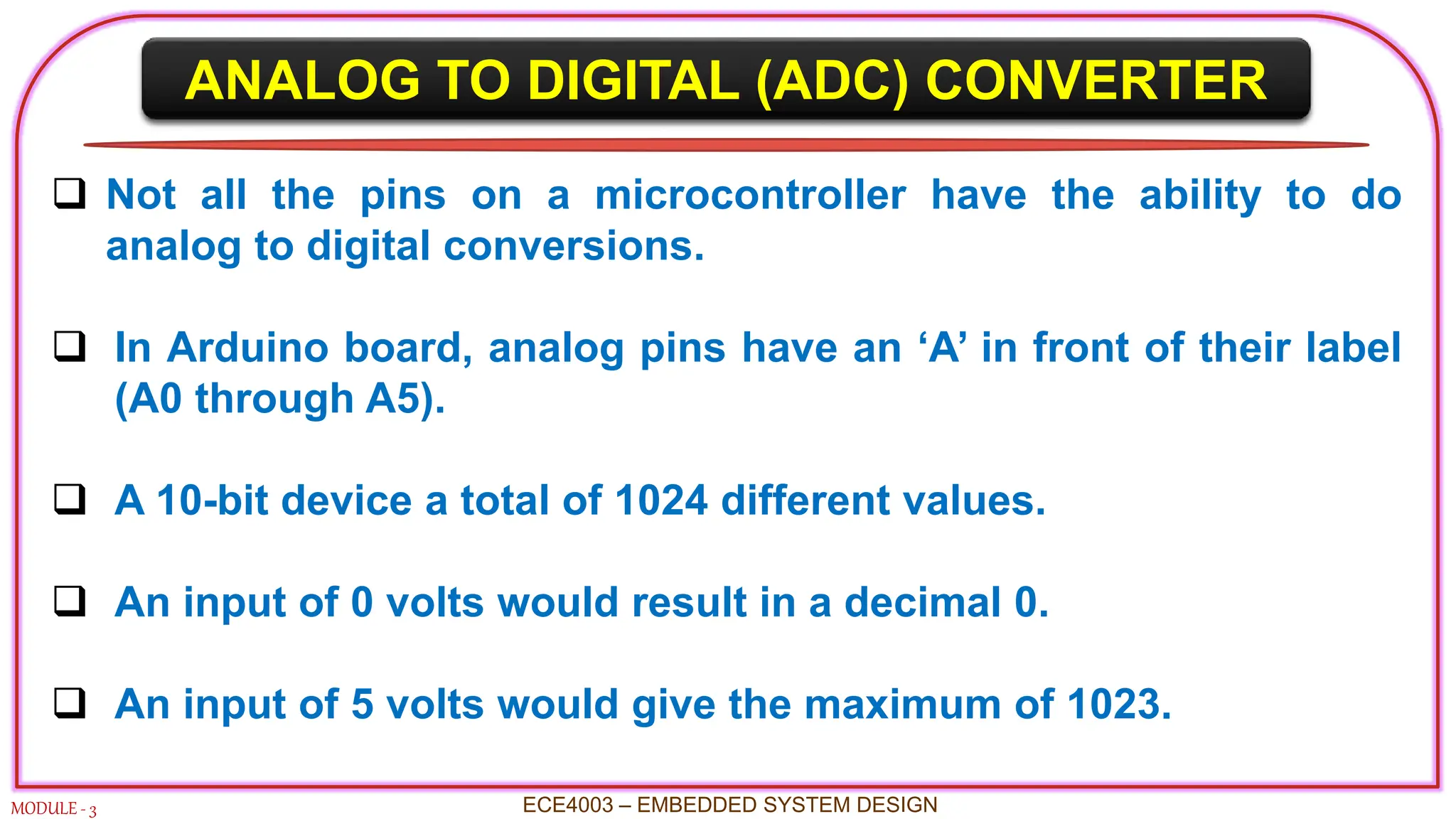 ANALOG TO DIGITAL (ADC) CONVERTER
MODULE - 3 ECE4003 – EMBEDDED SYSTEM DESIGN
 Not all the pins on a microcontroller have the ability to do
analog to digital conversions.
 In Arduino board, analog pins have an ‘A’ in front of their label
(A0 through A5).
 A 10-bit device a total of 1024 different values.
 An input of 0 volts would result in a decimal 0.
 An input of 5 volts would give the maximum of 1023.
 