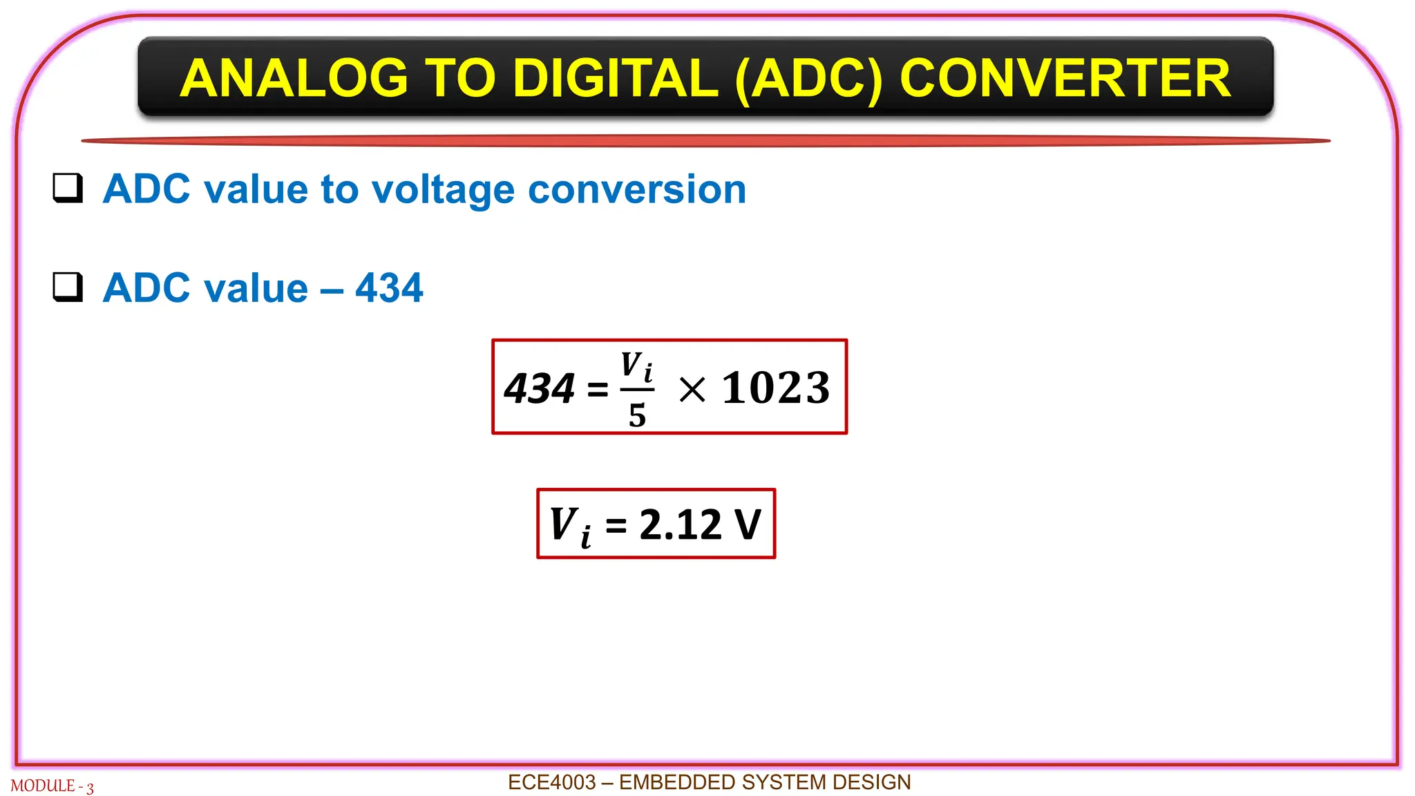 ANALOG TO DIGITAL (ADC) CONVERTER
MODULE - 3 ECE4003 – EMBEDDED SYSTEM DESIGN
 ADC value to voltage conversion
 ADC value – 434
434 =
𝑽𝒊
𝟓
× 𝟏𝟎𝟐𝟑
𝑽𝒊 = 2.12 V
 