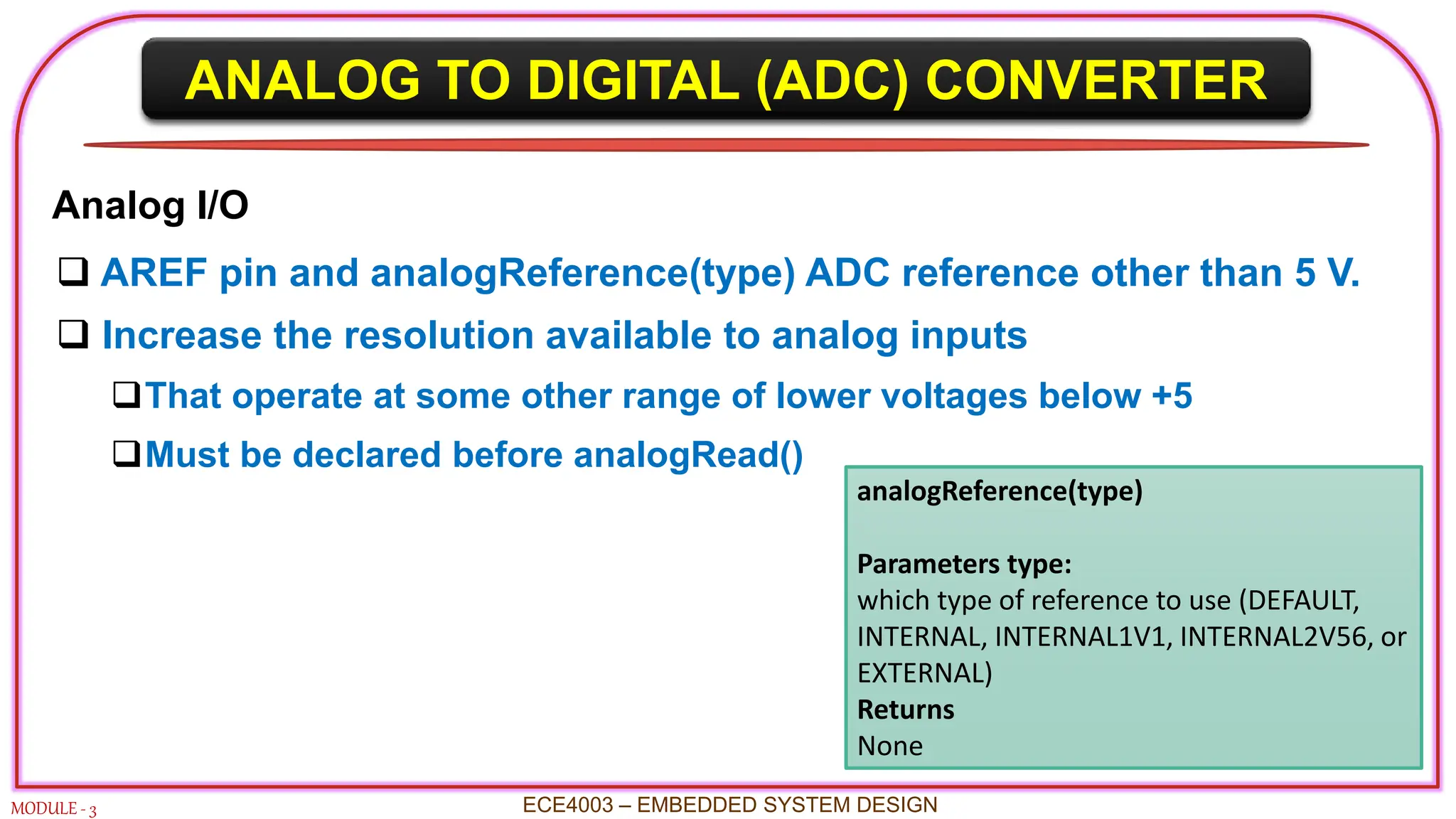 ANALOG TO DIGITAL (ADC) CONVERTER
MODULE - 3 ECE4003 – EMBEDDED SYSTEM DESIGN
Analog I/O
 AREF pin and analogReference(type) ADC reference other than 5 V.
 Increase the resolution available to analog inputs
That operate at some other range of lower voltages below +5
Must be declared before analogRead()
analogReference(type)
Parameters type:
which type of reference to use (DEFAULT,
INTERNAL, INTERNAL1V1, INTERNAL2V56, or
EXTERNAL)
Returns
None
 
