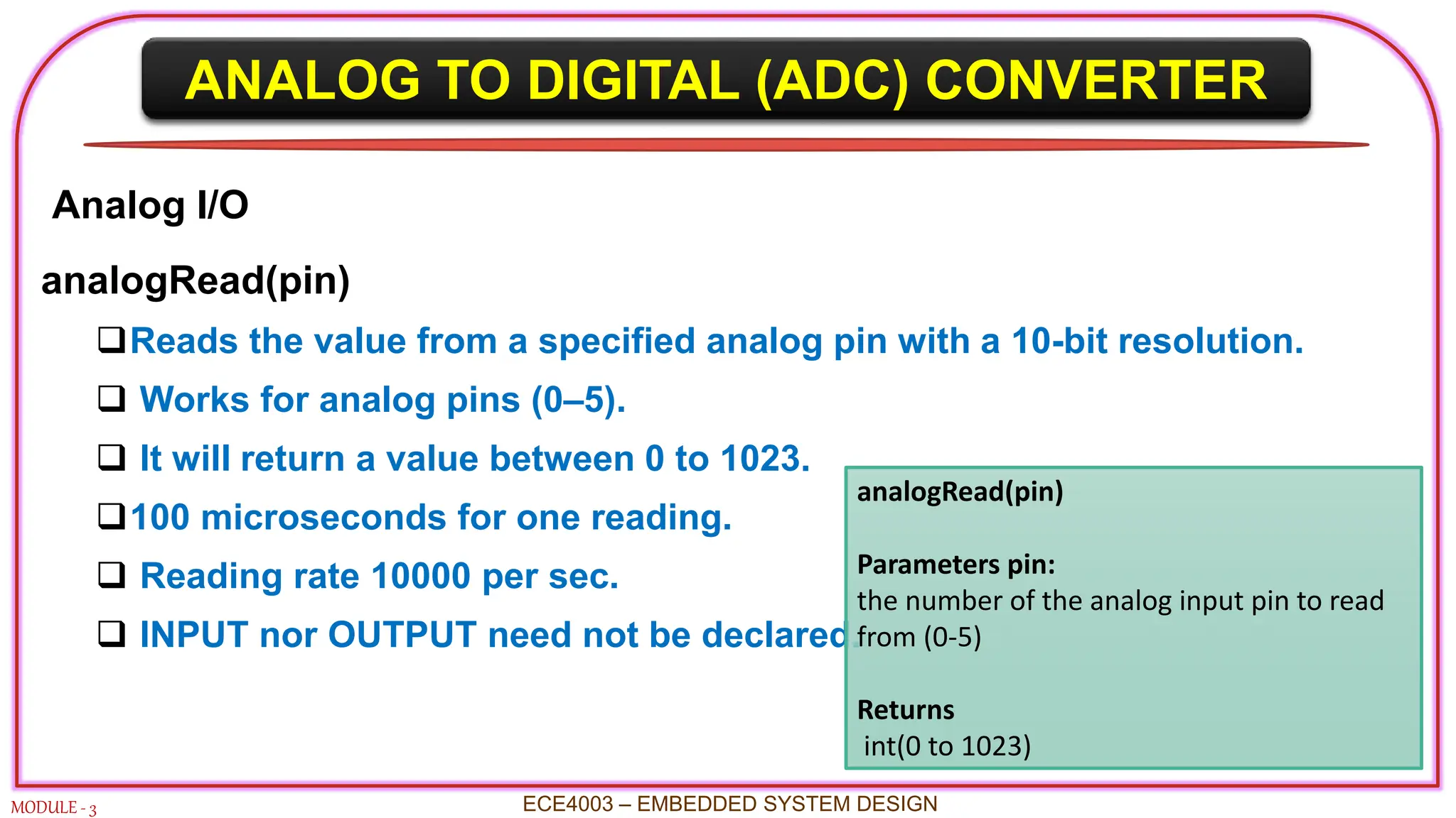 ANALOG TO DIGITAL (ADC) CONVERTER
MODULE - 3 ECE4003 – EMBEDDED SYSTEM DESIGN
Analog I/O
analogRead(pin)
Reads the value from a specified analog pin with a 10-bit resolution.
 Works for analog pins (0–5).
 It will return a value between 0 to 1023.
100 microseconds for one reading.
 Reading rate 10000 per sec.
 INPUT nor OUTPUT need not be declared.
analogRead(pin)
Parameters pin:
the number of the analog input pin to read
from (0-5)
Returns
int(0 to 1023)
 