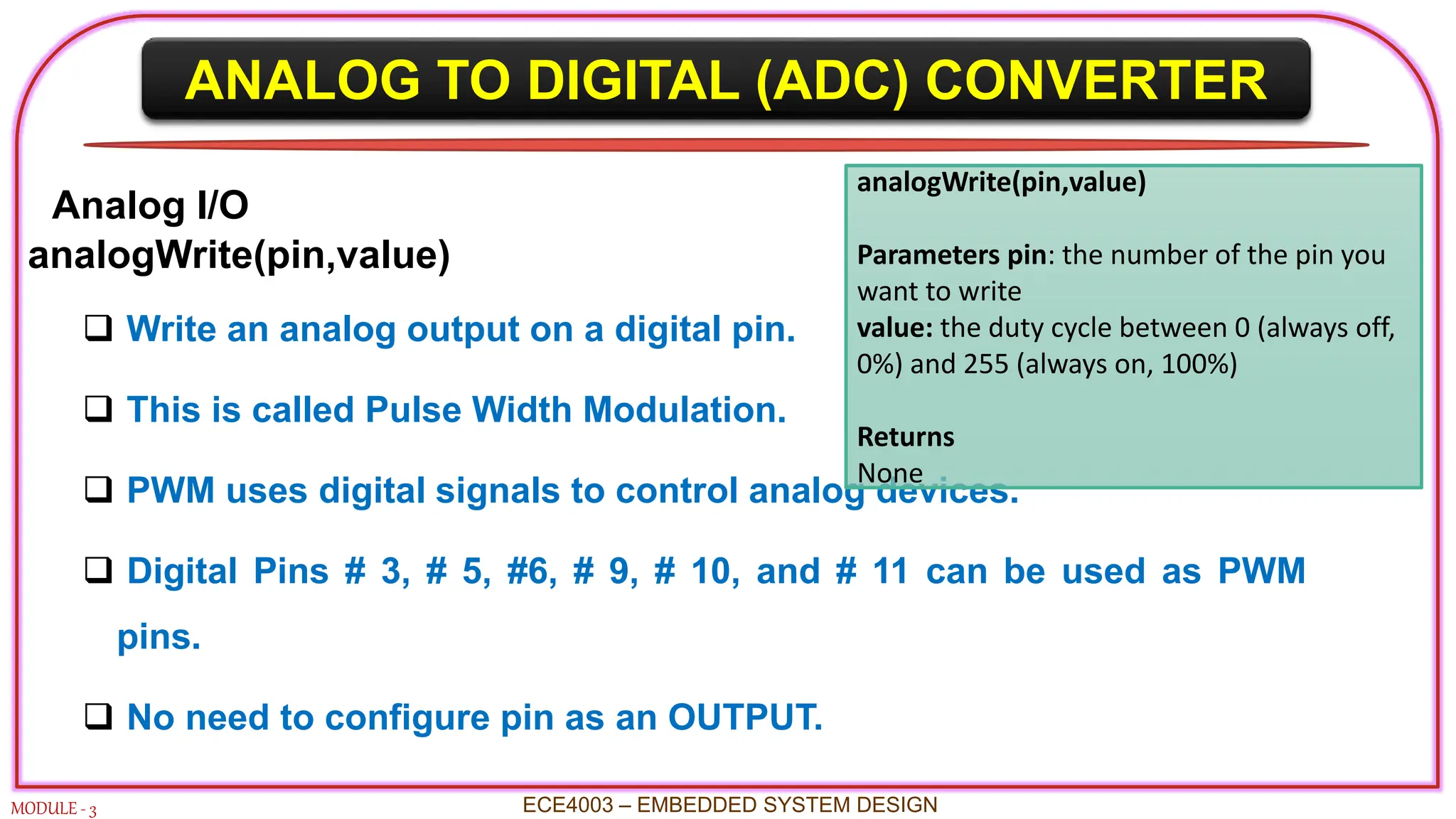 ANALOG TO DIGITAL (ADC) CONVERTER
MODULE - 3 ECE4003 – EMBEDDED SYSTEM DESIGN
Analog I/O
analogWrite(pin,value)
 Write an analog output on a digital pin.
 This is called Pulse Width Modulation.
 PWM uses digital signals to control analog devices.
 Digital Pins # 3, # 5, #6, # 9, # 10, and # 11 can be used as PWM
pins.
 No need to configure pin as an OUTPUT.
analogWrite(pin,value)
Parameters pin: the number of the pin you
want to write
value: the duty cycle between 0 (always off,
0%) and 255 (always on, 100%)
Returns
None
 
