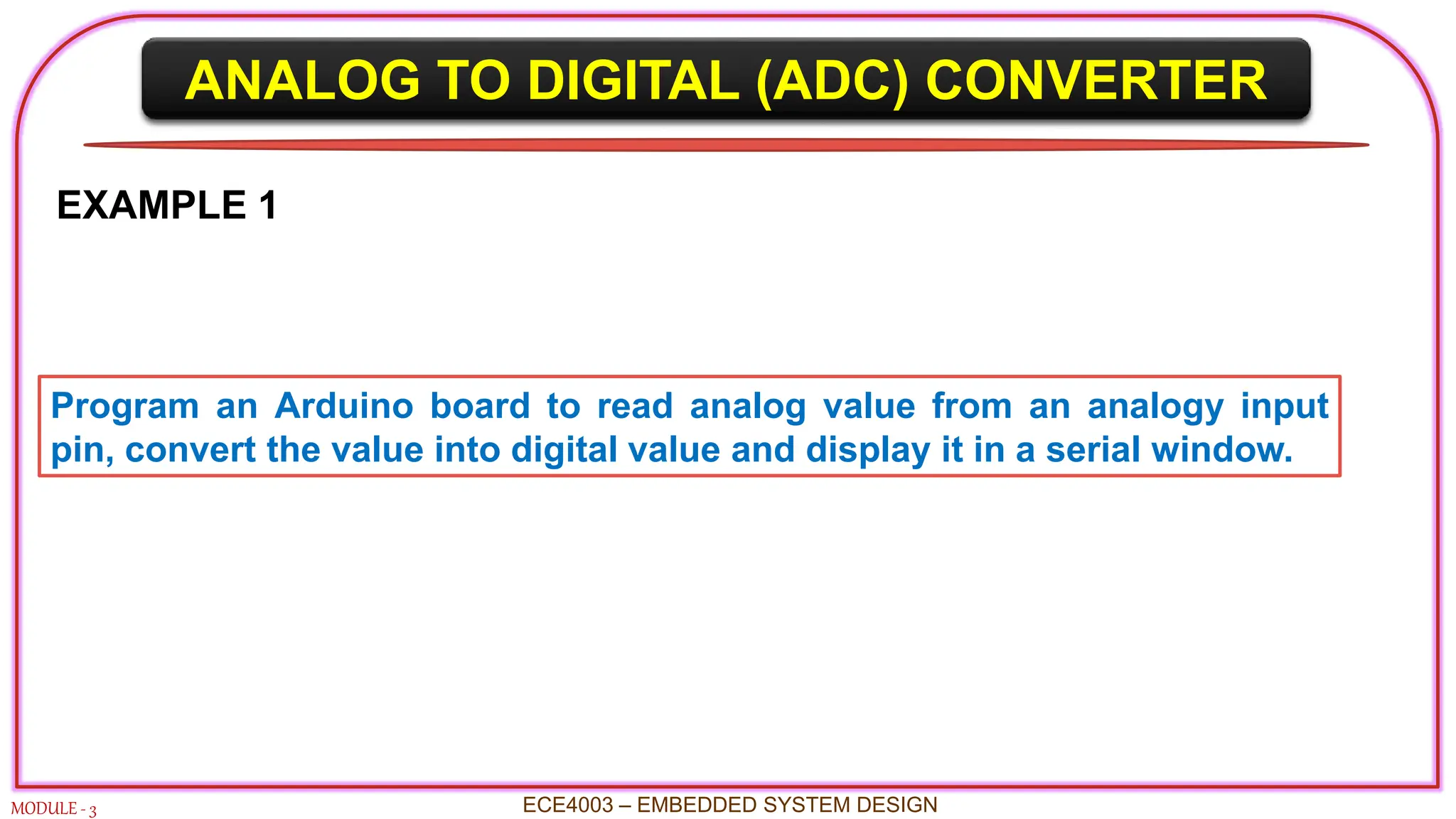 ANALOG TO DIGITAL (ADC) CONVERTER
MODULE - 3 ECE4003 – EMBEDDED SYSTEM DESIGN
EXAMPLE 1
Program an Arduino board to read analog value from an analogy input
pin, convert the value into digital value and display it in a serial window.
 