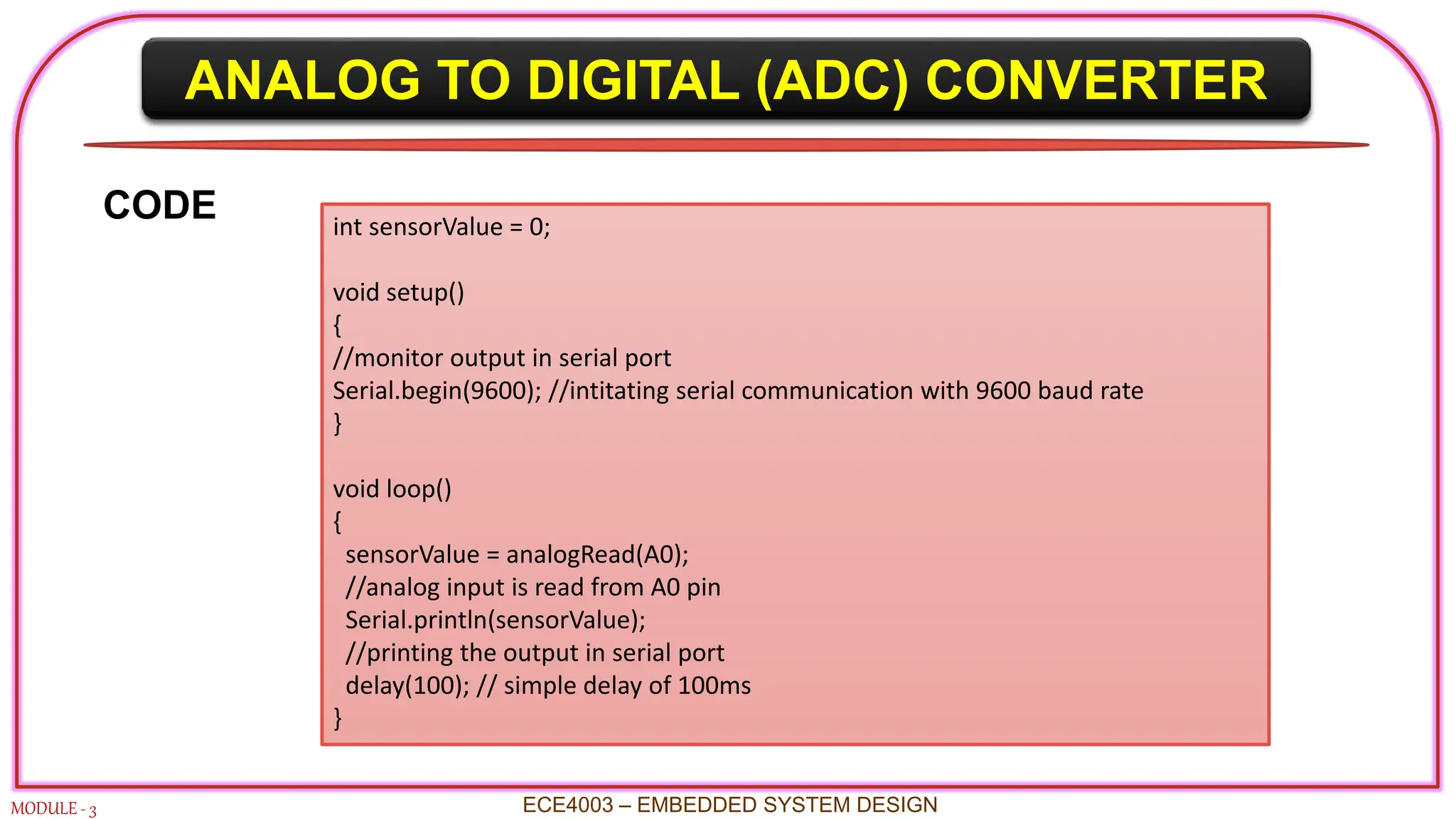 ANALOG TO DIGITAL (ADC) CONVERTER
MODULE - 3 ECE4003 – EMBEDDED SYSTEM DESIGN
CODE int sensorValue = 0;
void setup()
{
//monitor output in serial port
Serial.begin(9600); //intitating serial communication with 9600 baud rate
}
void loop()
{
sensorValue = analogRead(A0);
//analog input is read from A0 pin
Serial.println(sensorValue);
//printing the output in serial port
delay(100); // simple delay of 100ms
}
 
