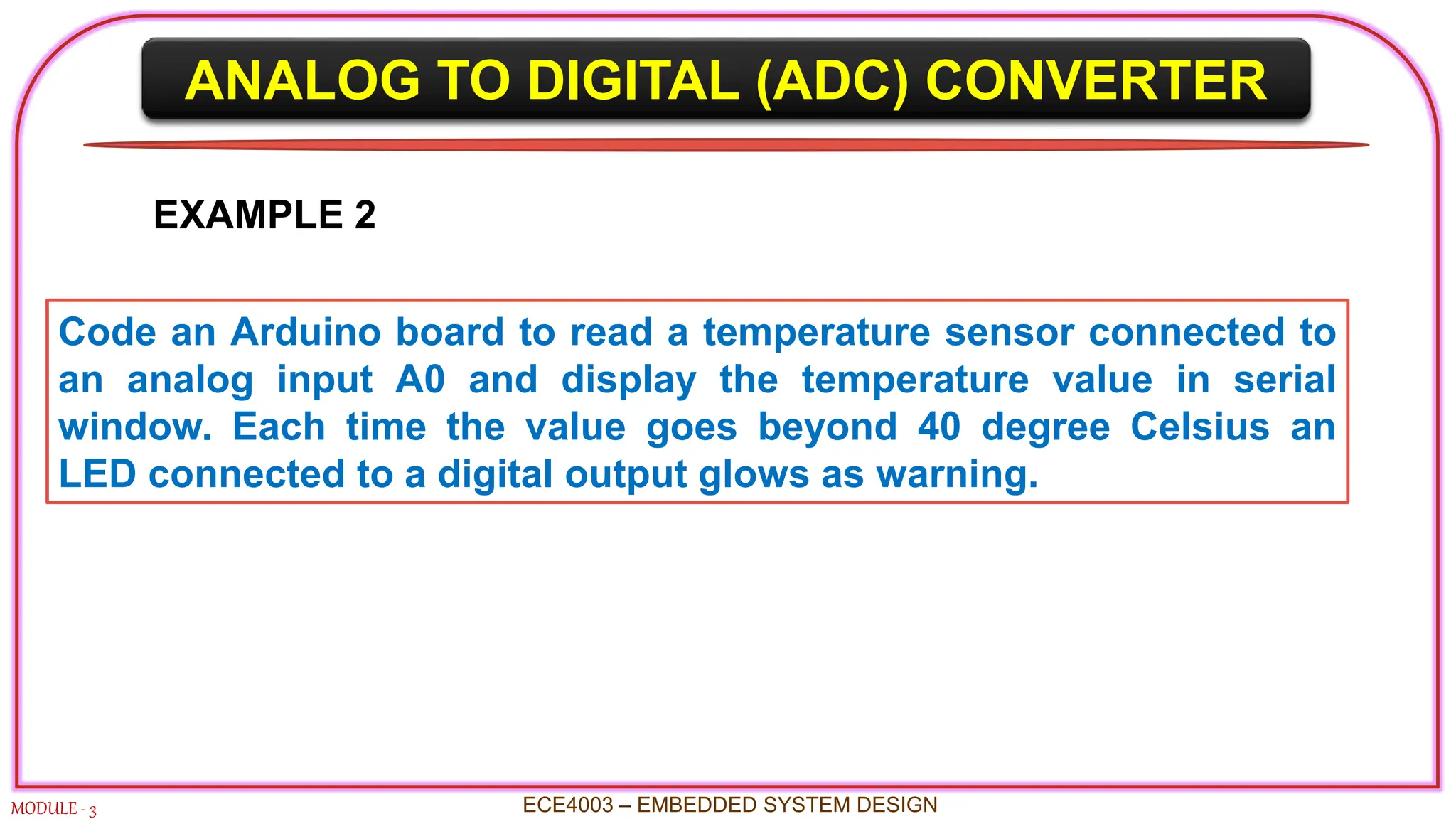 ANALOG TO DIGITAL (ADC) CONVERTER
MODULE - 3 ECE4003 – EMBEDDED SYSTEM DESIGN
EXAMPLE 2
Code an Arduino board to read a temperature sensor connected to
an analog input A0 and display the temperature value in serial
window. Each time the value goes beyond 40 degree Celsius an
LED connected to a digital output glows as warning.
 