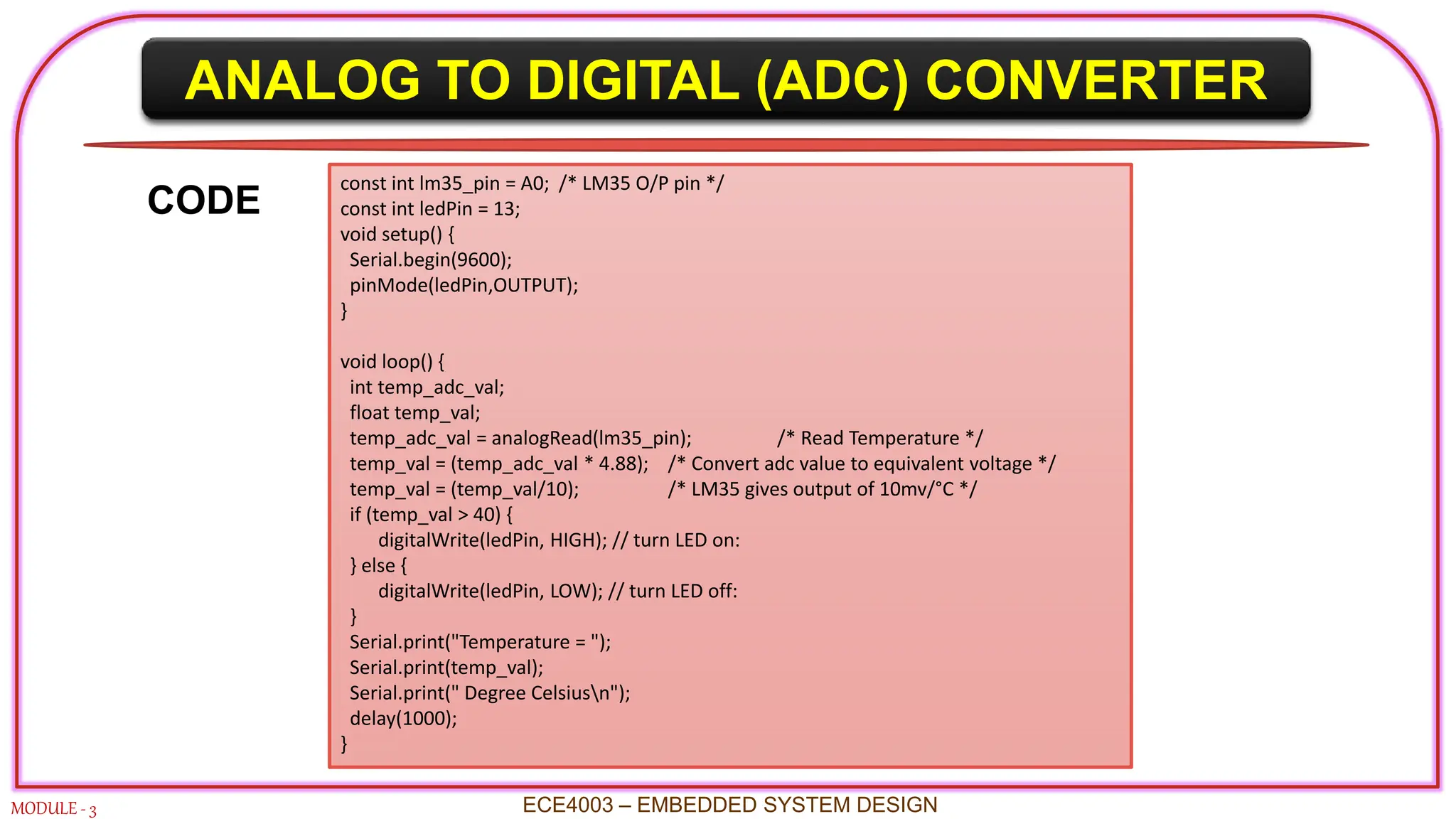ANALOG TO DIGITAL (ADC) CONVERTER
MODULE - 3 ECE4003 – EMBEDDED SYSTEM DESIGN
const int lm35_pin = A0; /* LM35 O/P pin */
const int ledPin = 13;
void setup() {
Serial.begin(9600);
pinMode(ledPin,OUTPUT);
}
void loop() {
int temp_adc_val;
float temp_val;
temp_adc_val = analogRead(lm35_pin); /* Read Temperature */
temp_val = (temp_adc_val * 4.88); /* Convert adc value to equivalent voltage */
temp_val = (temp_val/10); /* LM35 gives output of 10mv/°C */
if (temp_val > 40) {
digitalWrite(ledPin, HIGH); // turn LED on:
} else {
digitalWrite(ledPin, LOW); // turn LED off:
}
Serial.print("Temperature = ");
Serial.print(temp_val);
Serial.print(" Degree Celsiusn");
delay(1000);
}
CODE
 