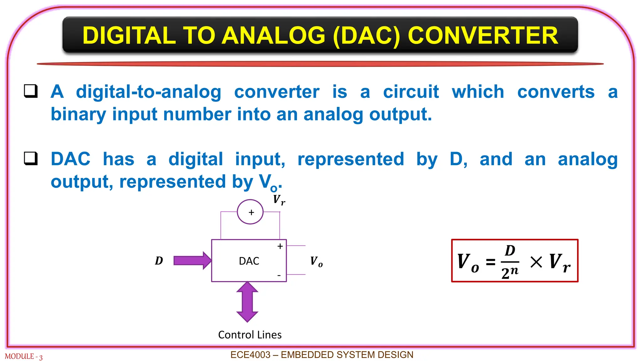 DIGITAL TO ANALOG (DAC) CONVERTER
MODULE - 3
 A digital-to-analog converter is a circuit which converts a
binary input number into an analog output.
 DAC has a digital input, represented by D, and an analog
output, represented by Vo.
ECE4003 – EMBEDDED SYSTEM DESIGN
𝑽𝒐 =
𝑫
𝟐𝒏 × 𝑽𝒓
DAC
+
𝑽𝒐
+
-
𝑽𝒓
𝑫
Control Lines
 