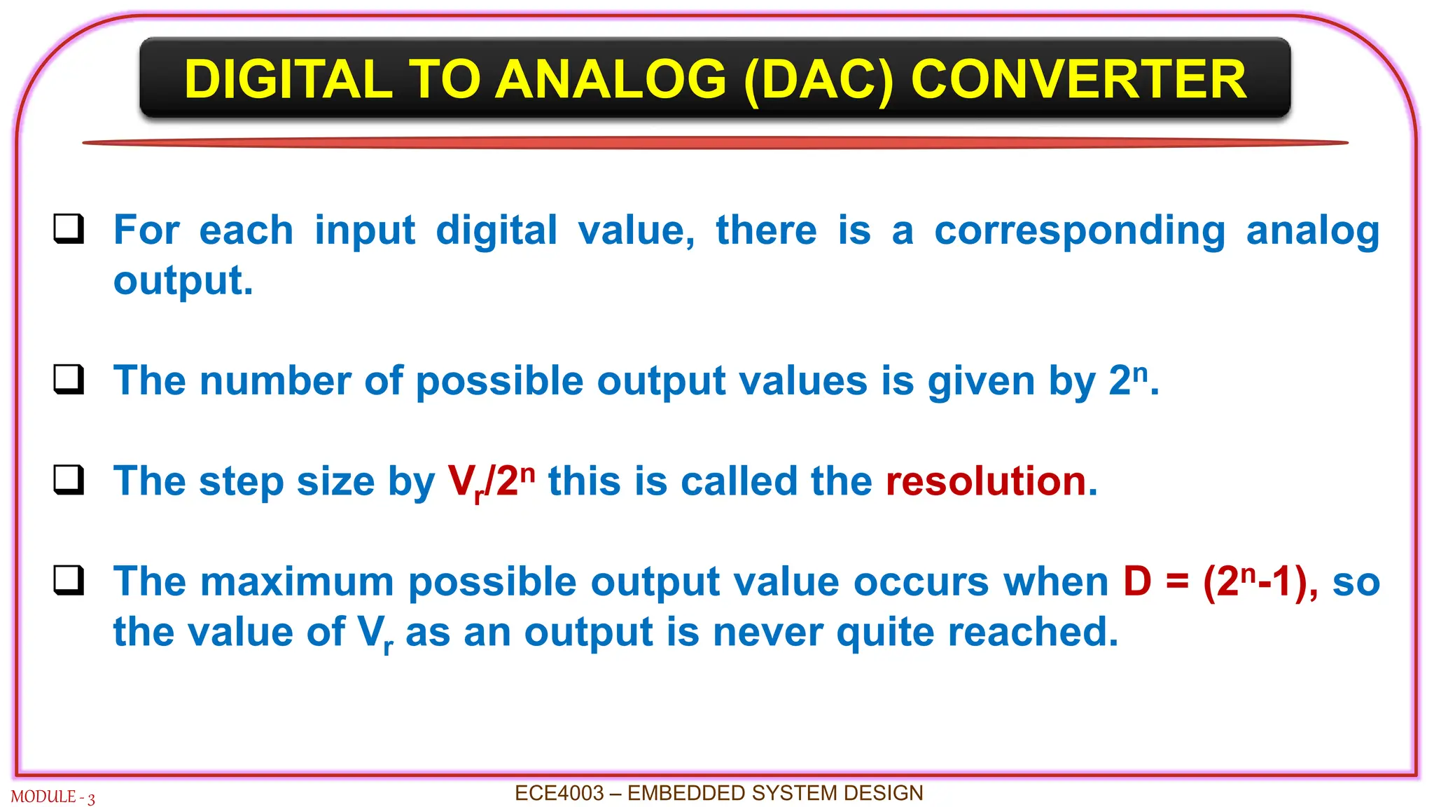 DIGITAL TO ANALOG (DAC) CONVERTER
MODULE - 3
 For each input digital value, there is a corresponding analog
output.
 The number of possible output values is given by 2n.
 The step size by Vr/2n this is called the resolution.
 The maximum possible output value occurs when D = (2n-1), so
the value of Vr as an output is never quite reached.
ECE4003 – EMBEDDED SYSTEM DESIGN
 