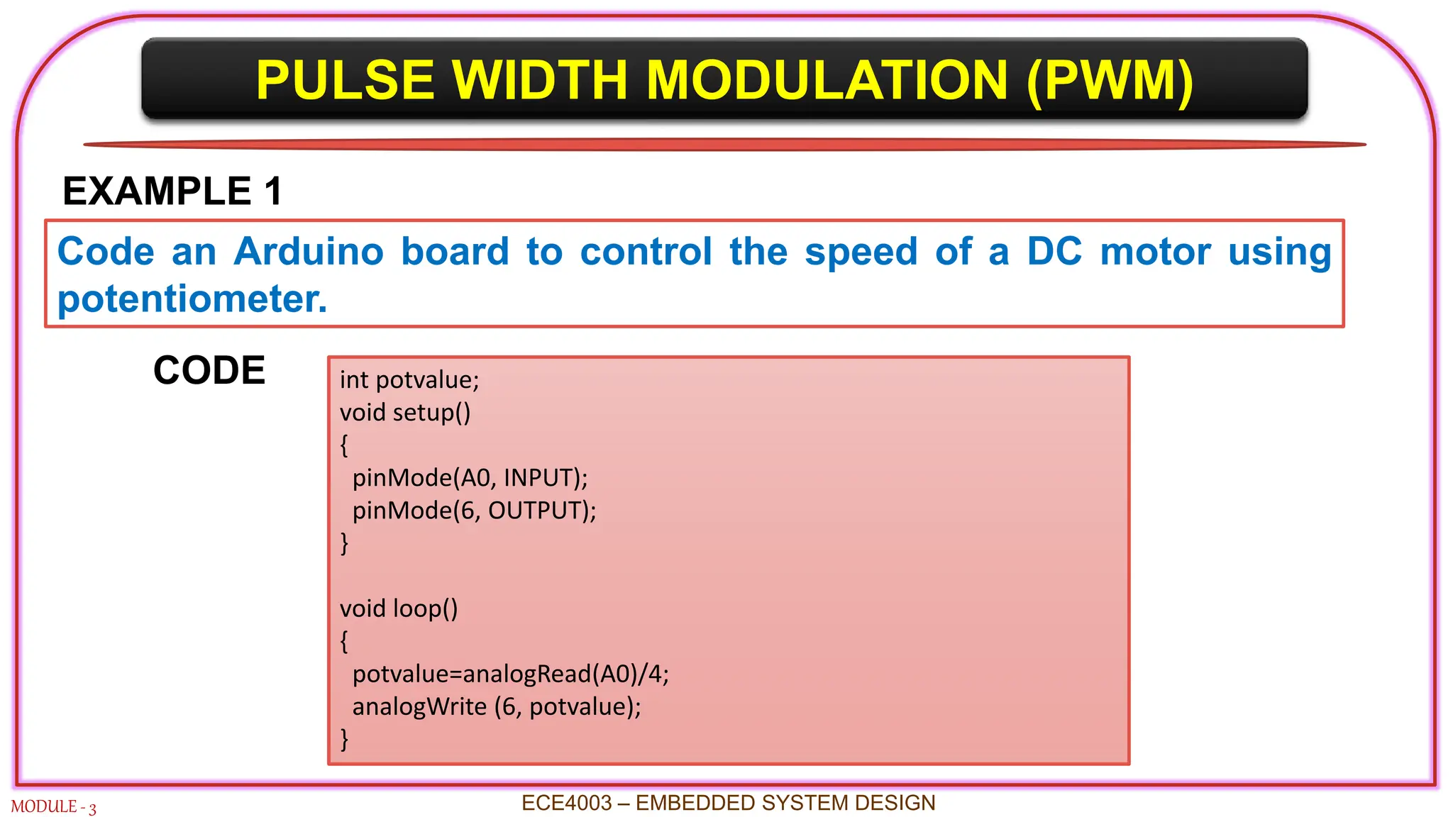 PULSE WIDTH MODULATION (PWM)
MODULE - 3 ECE4003 – EMBEDDED SYSTEM DESIGN
EXAMPLE 1
Code an Arduino board to control the speed of a DC motor using
potentiometer.
int potvalue;
void setup()
{
pinMode(A0, INPUT);
pinMode(6, OUTPUT);
}
void loop()
{
potvalue=analogRead(A0)/4;
analogWrite (6, potvalue);
}
CODE
 