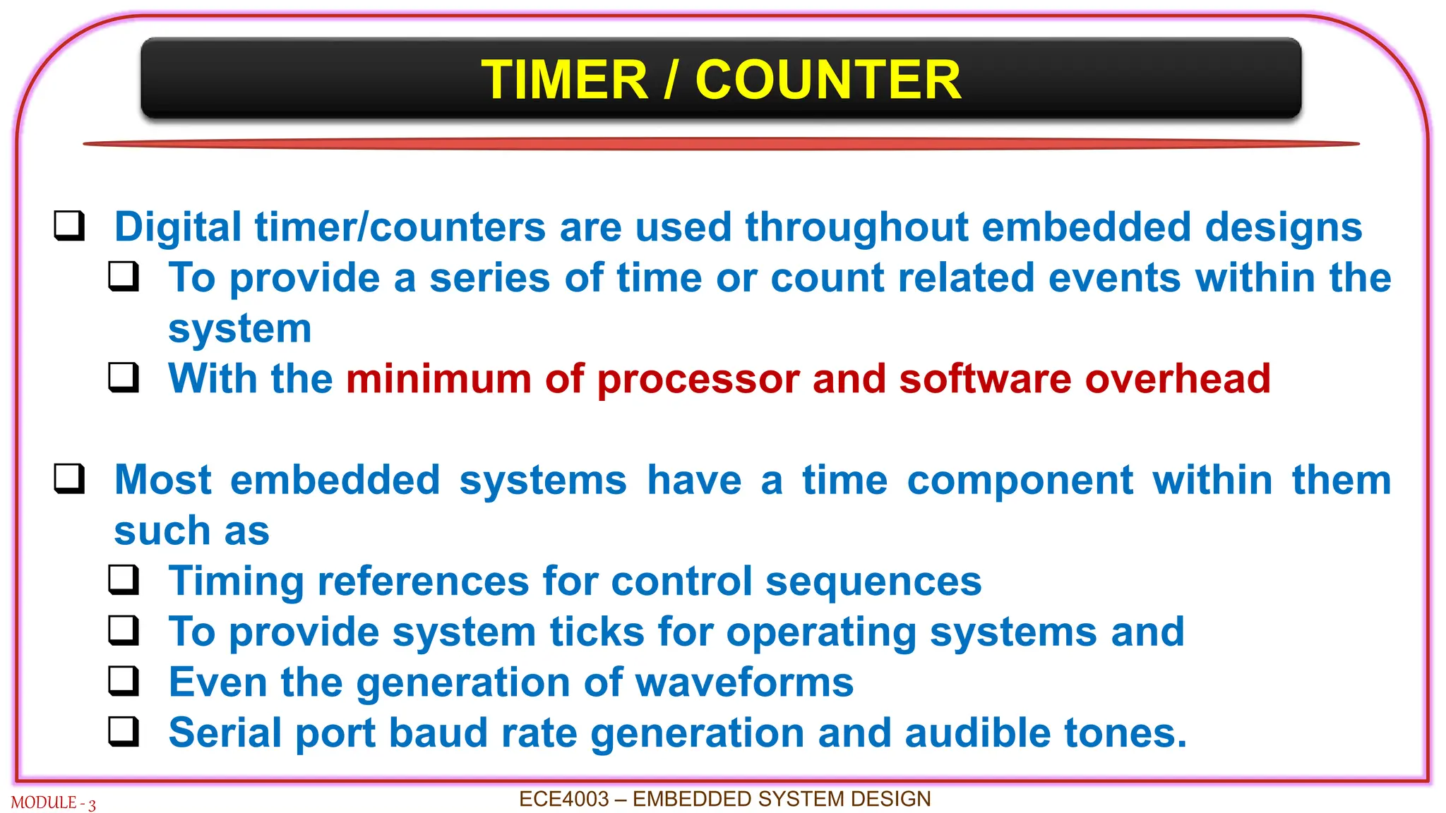 TIMER / COUNTER
MODULE - 3
 Digital timer/counters are used throughout embedded designs
 To provide a series of time or count related events within the
system
 With the minimum of processor and software overhead
 Most embedded systems have a time component within them
such as
 Timing references for control sequences
 To provide system ticks for operating systems and
 Even the generation of waveforms
 Serial port baud rate generation and audible tones.
ECE4003 – EMBEDDED SYSTEM DESIGN
 