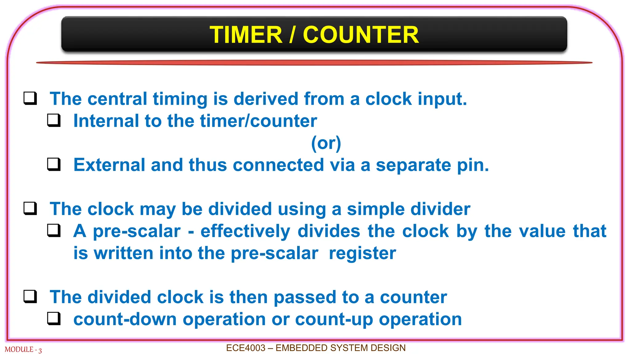 TIMER / COUNTER
MODULE - 3
 The central timing is derived from a clock input.
 Internal to the timer/counter
(or)
 External and thus connected via a separate pin.
 The clock may be divided using a simple divider
 A pre-scalar - effectively divides the clock by the value that
is written into the pre-scalar register
 The divided clock is then passed to a counter
 count-down operation or count-up operation
ECE4003 – EMBEDDED SYSTEM DESIGN
 