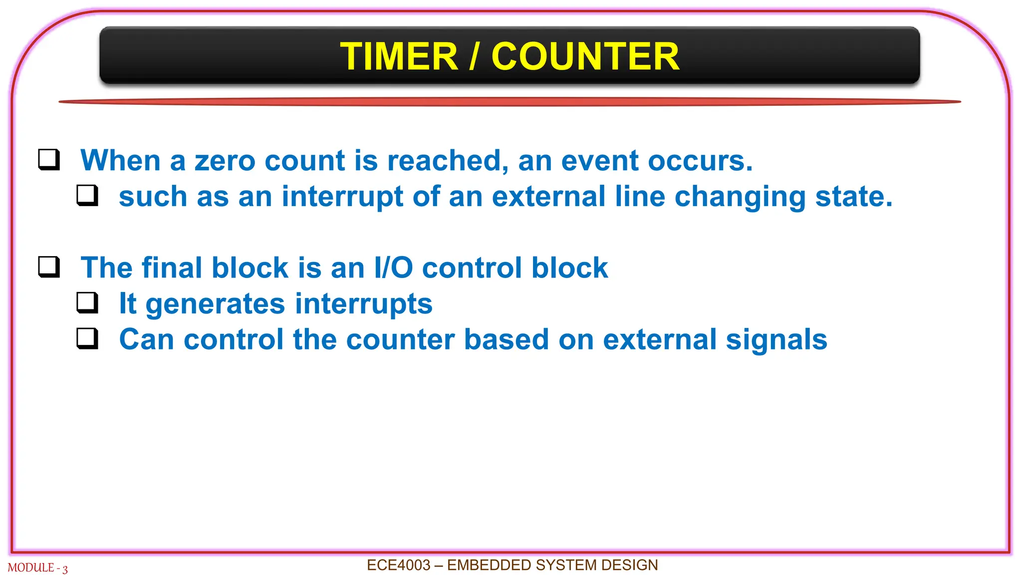 TIMER / COUNTER
MODULE - 3
 When a zero count is reached, an event occurs.
 such as an interrupt of an external line changing state.
 The final block is an I/O control block
 It generates interrupts
 Can control the counter based on external signals
ECE4003 – EMBEDDED SYSTEM DESIGN
 