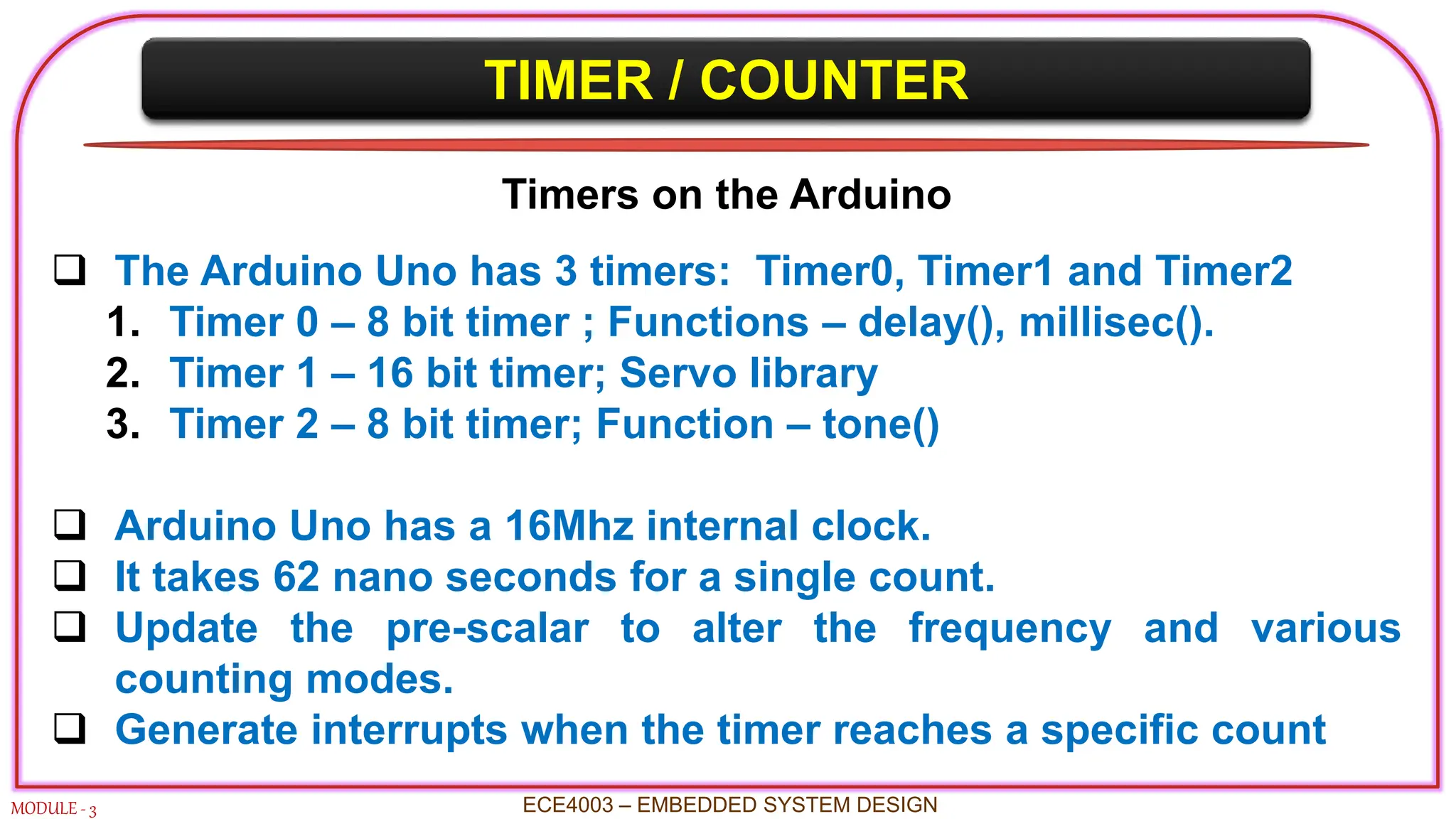 TIMER / COUNTER
MODULE - 3
Timers on the Arduino
 The Arduino Uno has 3 timers: Timer0, Timer1 and Timer2
1. Timer 0 – 8 bit timer ; Functions – delay(), millisec().
2. Timer 1 – 16 bit timer; Servo library
3. Timer 2 – 8 bit timer; Function – tone()
 Arduino Uno has a 16Mhz internal clock.
 It takes 62 nano seconds for a single count.
 Update the pre-scalar to alter the frequency and various
counting modes.
 Generate interrupts when the timer reaches a specific count
ECE4003 – EMBEDDED SYSTEM DESIGN
 
