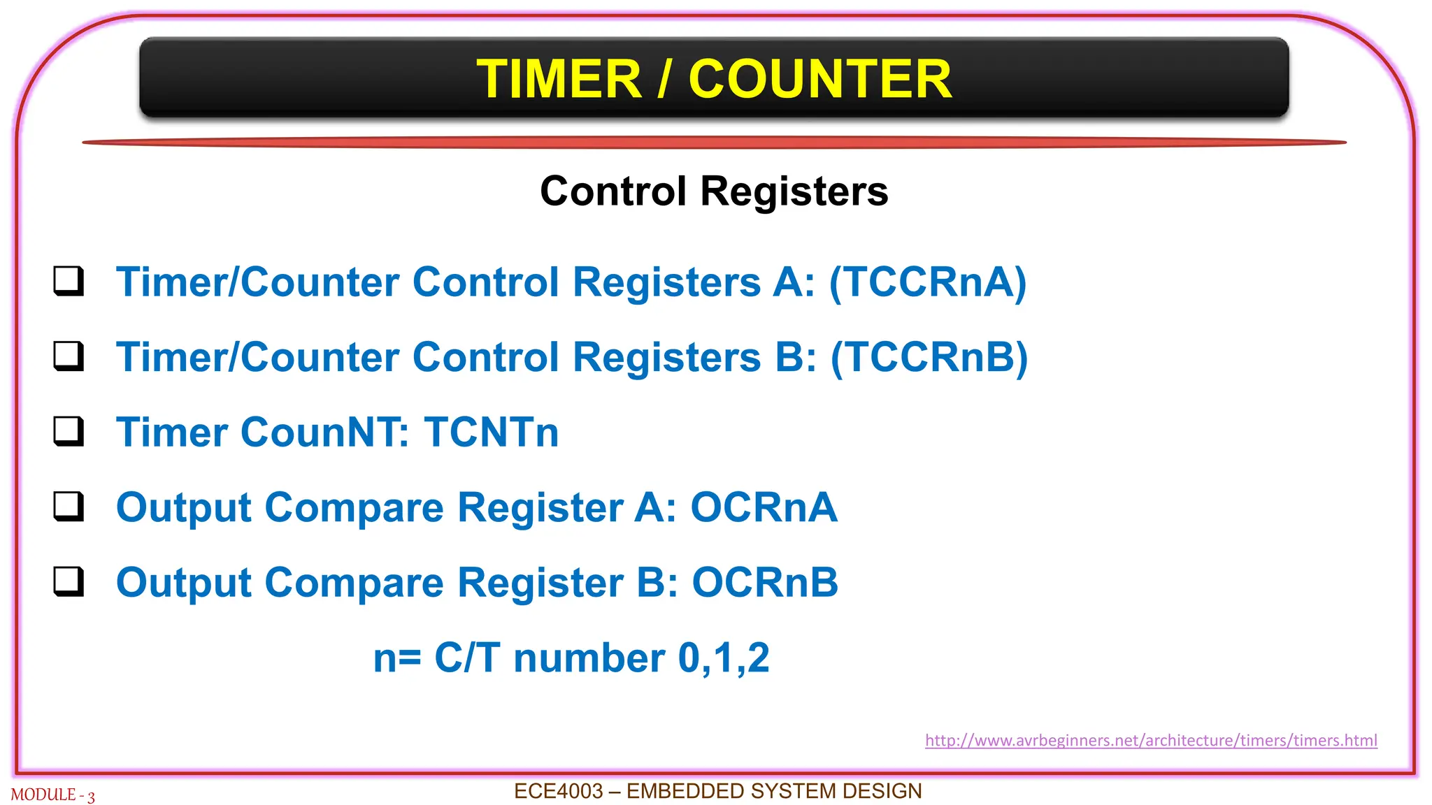 TIMER / COUNTER
MODULE - 3
Control Registers
 Timer/Counter Control Registers A: (TCCRnA)
 Timer/Counter Control Registers B: (TCCRnB)
 Timer CounNT: TCNTn
 Output Compare Register A: OCRnA
 Output Compare Register B: OCRnB
n= C/T number 0,1,2
ECE4003 – EMBEDDED SYSTEM DESIGN
http://www.avrbeginners.net/architecture/timers/timers.html
 