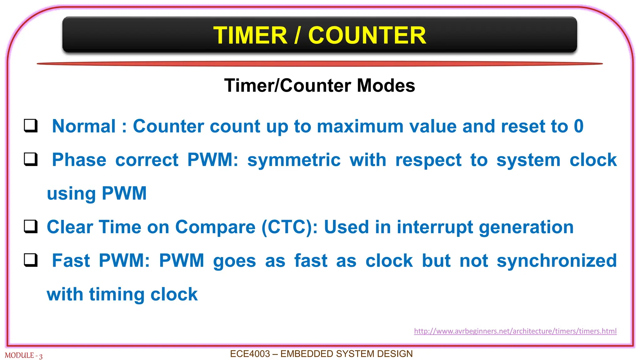 TIMER / COUNTER
MODULE - 3
Timer/Counter Modes
 Normal : Counter count up to maximum value and reset to 0
 Phase correct PWM: symmetric with respect to system clock
using PWM
 Clear Time on Compare (CTC): Used in interrupt generation
 Fast PWM: PWM goes as fast as clock but not synchronized
with timing clock
ECE4003 – EMBEDDED SYSTEM DESIGN
http://www.avrbeginners.net/architecture/timers/timers.html
 