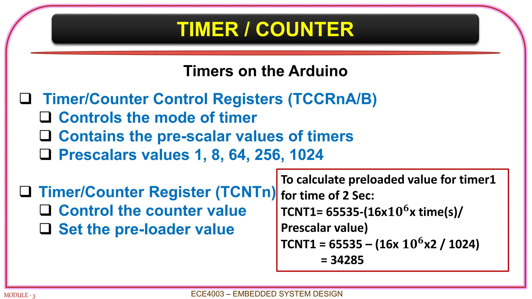 TIMER / COUNTER
MODULE - 3
Timers on the Arduino
 Timer/Counter Control Registers (TCCRnA/B)
 Controls the mode of timer
 Contains the pre-scalar values of timers
 Prescalars values 1, 8, 64, 256, 1024
 Timer/Counter Register (TCNTn)
 Control the counter value
 Set the pre-loader value
ECE4003 – EMBEDDED SYSTEM DESIGN
To calculate preloaded value for timer1
for time of 2 Sec:
TCNT1= 65535-(16x𝟏𝟎𝟔x time(s)/
Prescalar value)
TCNT1 = 65535 – (16x 𝟏𝟎𝟔
x2 / 1024)
= 34285
 