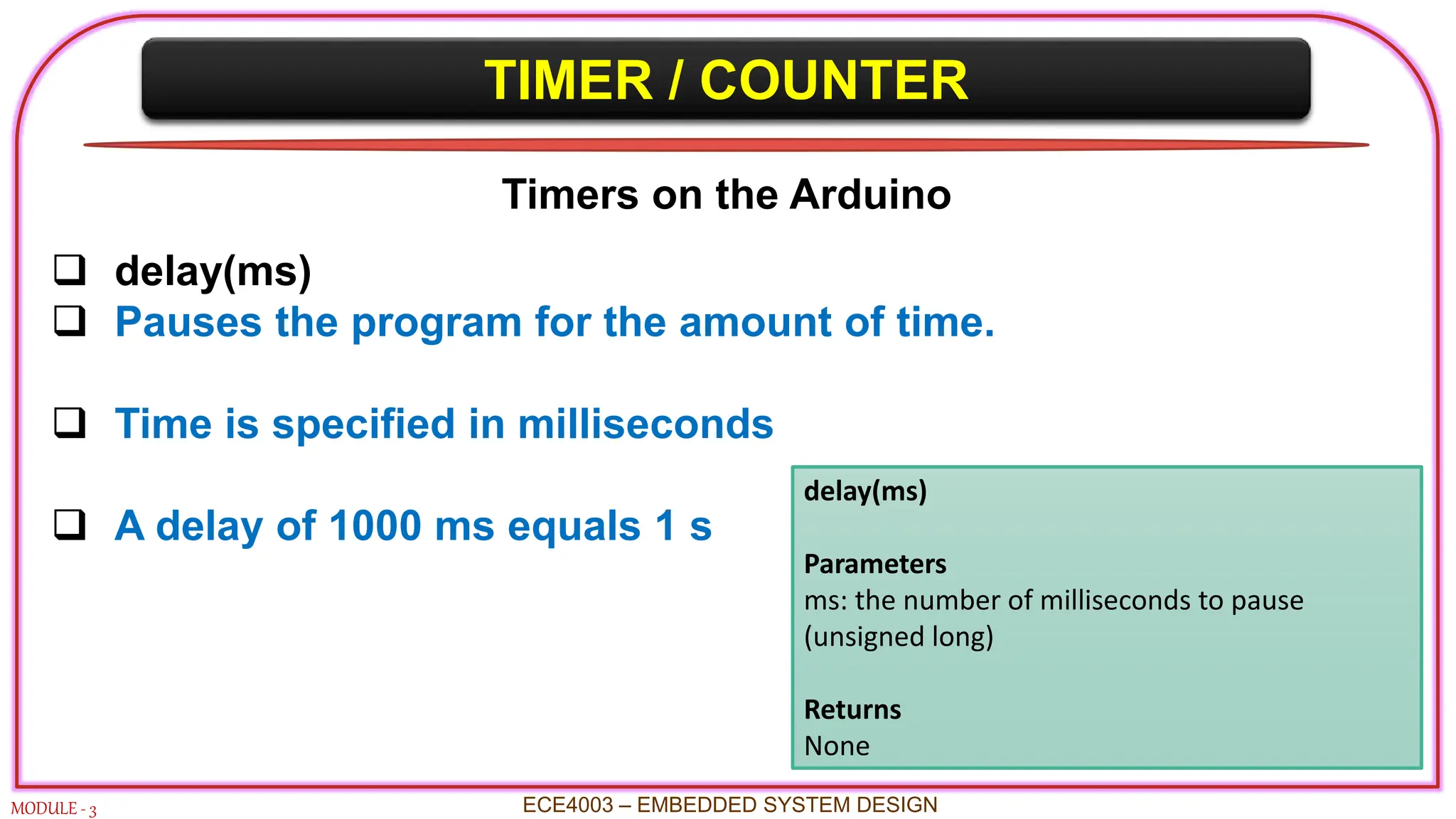 TIMER / COUNTER
MODULE - 3 ECE4003 – EMBEDDED SYSTEM DESIGN
Timers on the Arduino
 delay(ms)
 Pauses the program for the amount of time.
 Time is specified in milliseconds
 A delay of 1000 ms equals 1 s
delay(ms)
Parameters
ms: the number of milliseconds to pause
(unsigned long)
Returns
None
 