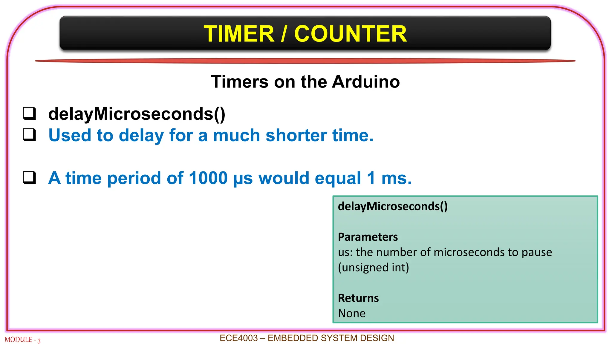 TIMER / COUNTER
MODULE - 3 ECE4003 – EMBEDDED SYSTEM DESIGN
Timers on the Arduino
 delayMicroseconds()
 Used to delay for a much shorter time.
 A time period of 1000 µs would equal 1 ms.
delayMicroseconds()
Parameters
us: the number of microseconds to pause
(unsigned int)
Returns
None
 