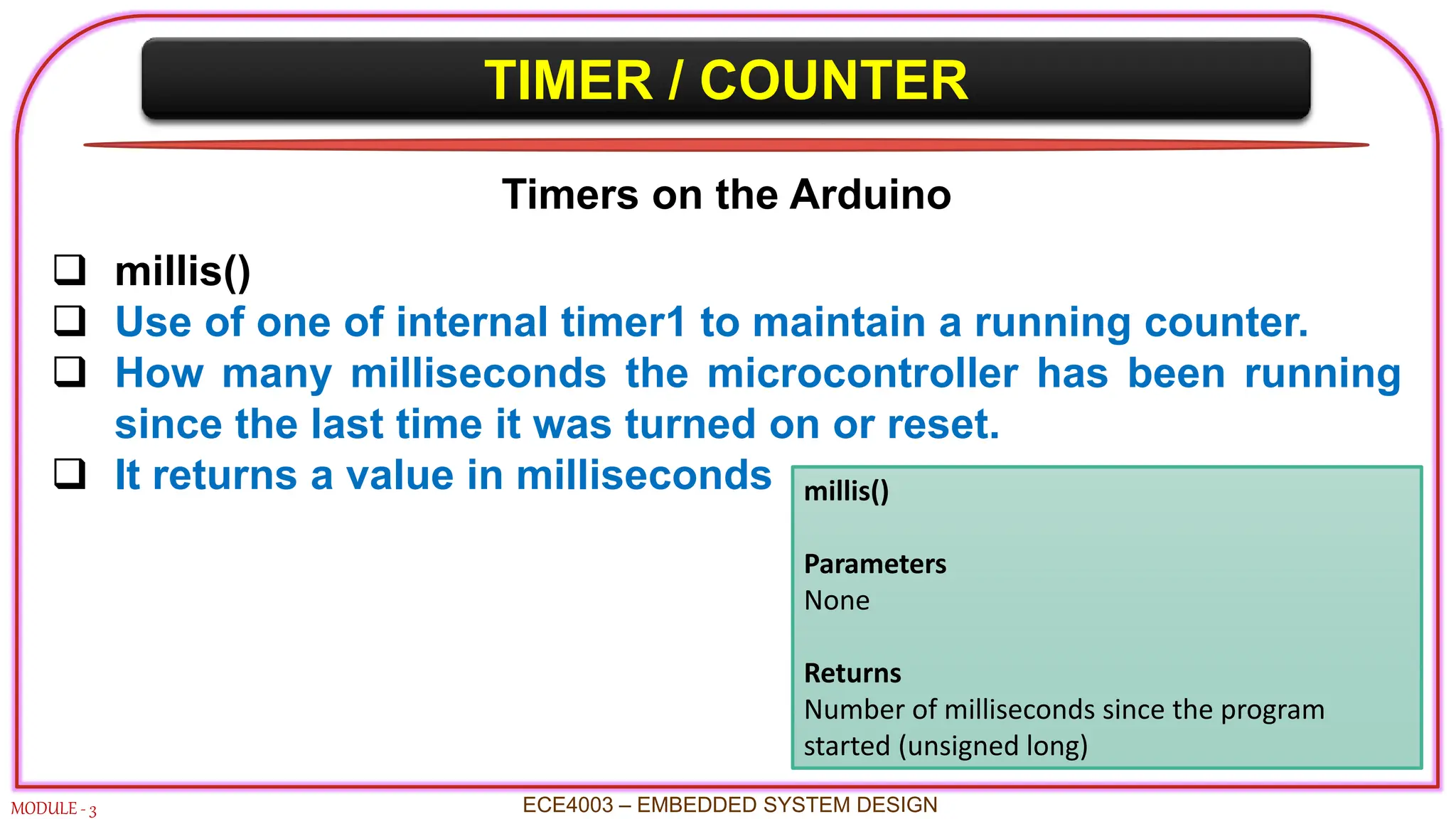 TIMER / COUNTER
MODULE - 3 ECE4003 – EMBEDDED SYSTEM DESIGN
Timers on the Arduino
 millis()
 Use of one of internal timer1 to maintain a running counter.
 How many milliseconds the microcontroller has been running
since the last time it was turned on or reset.
 It returns a value in milliseconds millis()
Parameters
None
Returns
Number of milliseconds since the program
started (unsigned long)
 