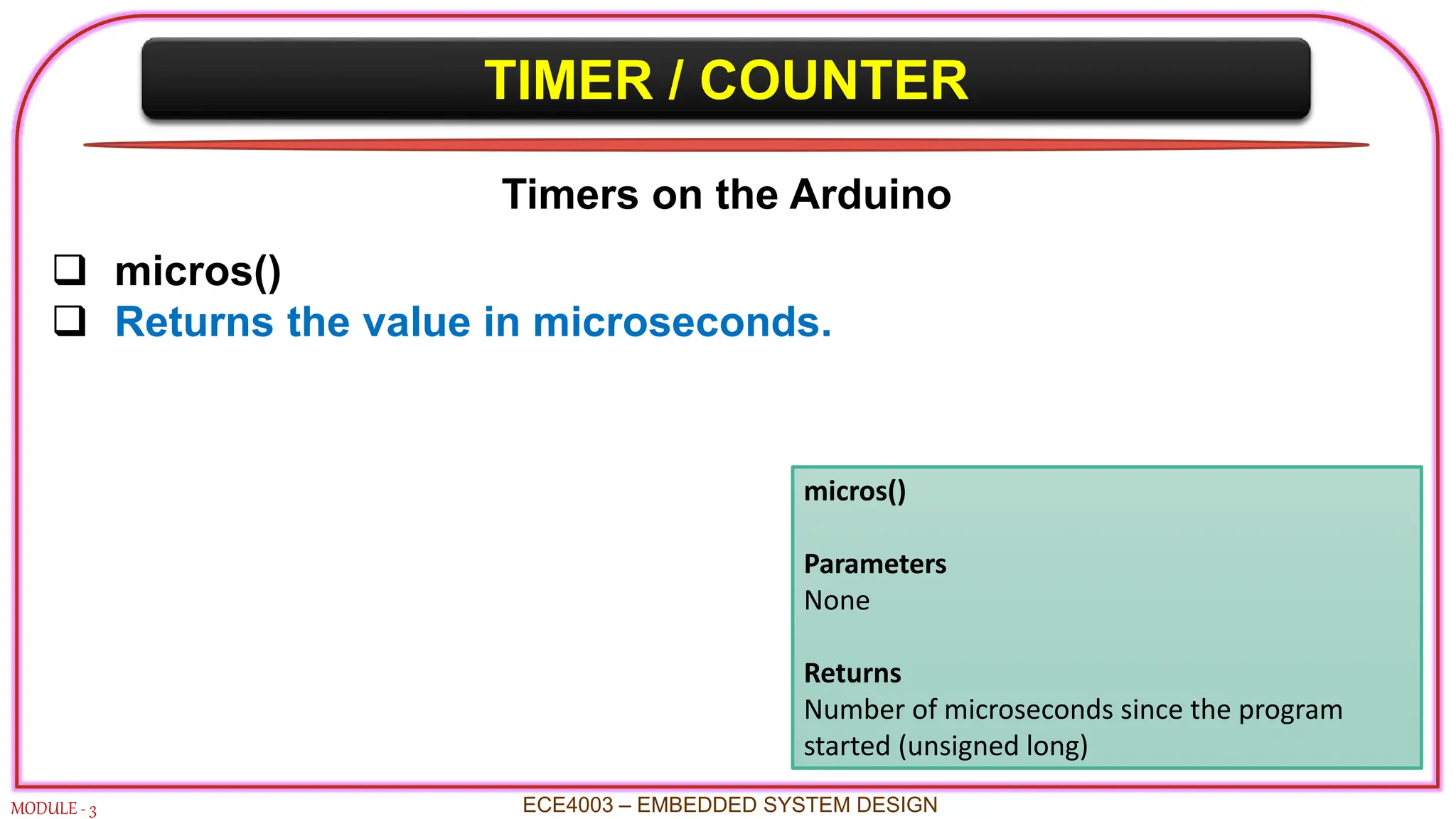 TIMER / COUNTER
MODULE - 3 ECE4003 – EMBEDDED SYSTEM DESIGN
Timers on the Arduino
 micros()
 Returns the value in microseconds.
micros()
Parameters
None
Returns
Number of microseconds since the program
started (unsigned long)
 