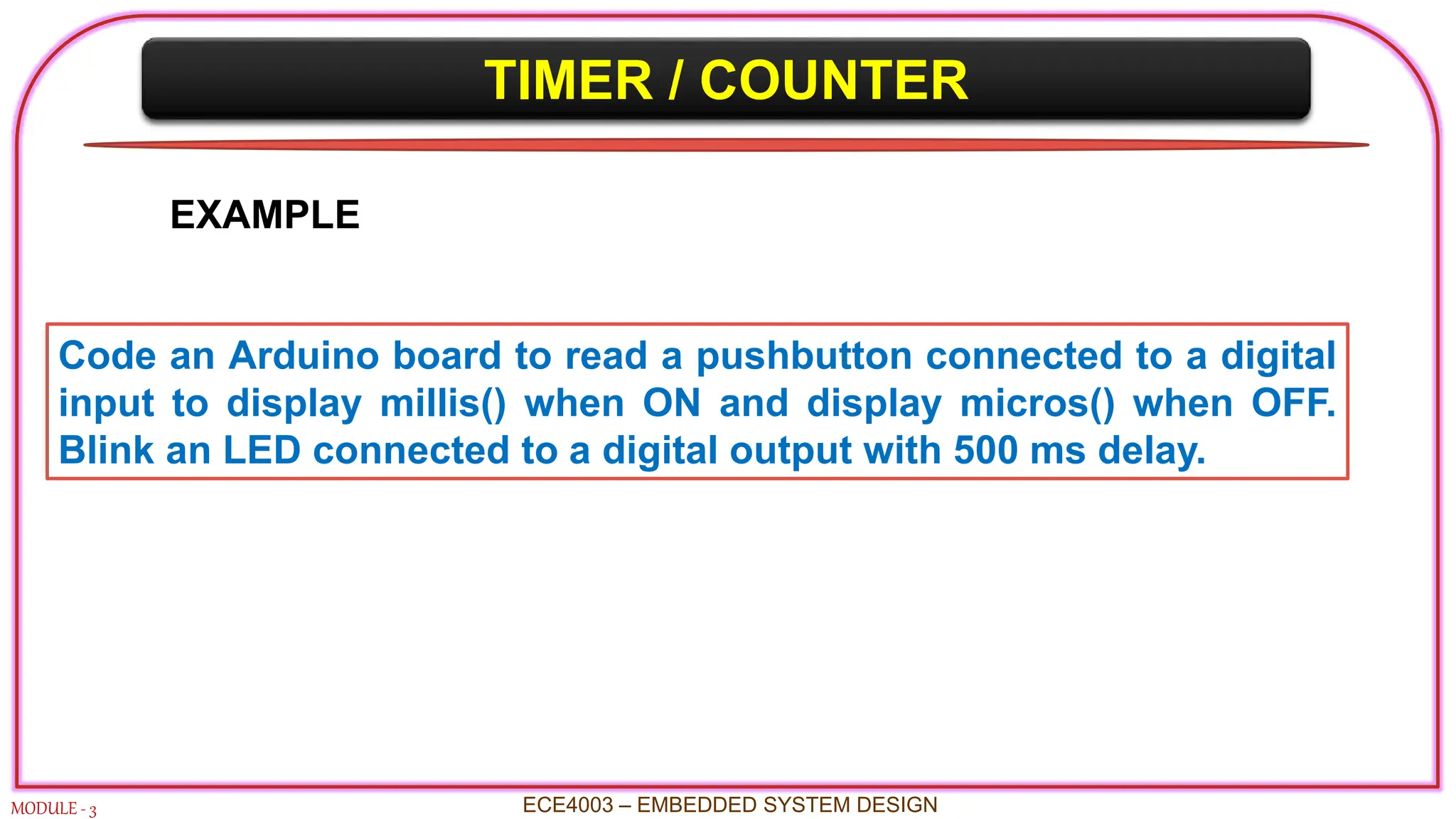 TIMER / COUNTER
MODULE - 3 ECE4003 – EMBEDDED SYSTEM DESIGN
EXAMPLE
Code an Arduino board to read a pushbutton connected to a digital
input to display millis() when ON and display micros() when OFF.
Blink an LED connected to a digital output with 500 ms delay.
 