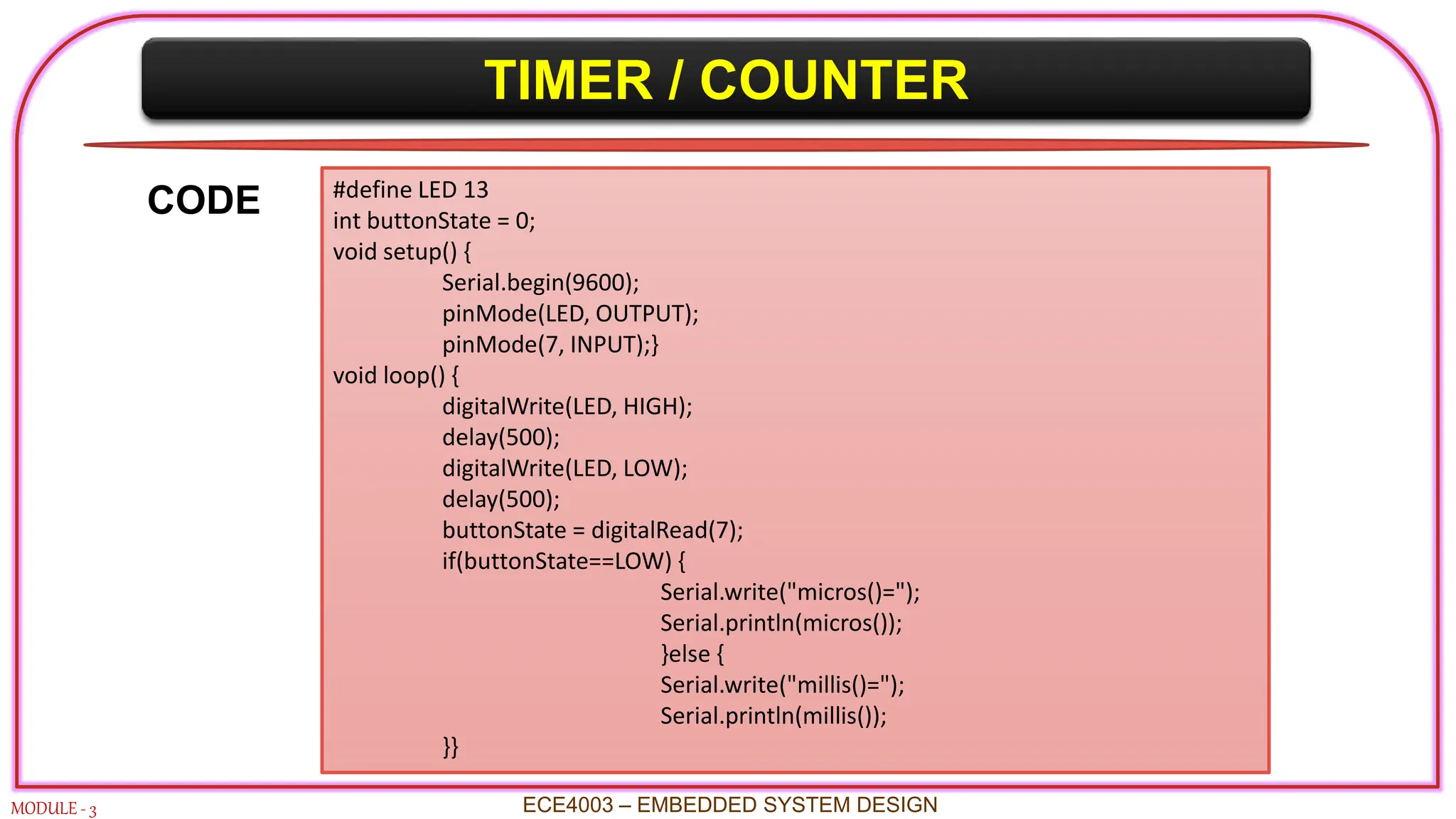 TIMER / COUNTER
MODULE - 3 ECE4003 – EMBEDDED SYSTEM DESIGN
#define LED 13
int buttonState = 0;
void setup() {
Serial.begin(9600);
pinMode(LED, OUTPUT);
pinMode(7, INPUT);}
void loop() {
digitalWrite(LED, HIGH);
delay(500);
digitalWrite(LED, LOW);
delay(500);
buttonState = digitalRead(7);
if(buttonState==LOW) {
Serial.write("micros()=");
Serial.println(micros());
}else {
Serial.write("millis()=");
Serial.println(millis());
}}
CODE
 